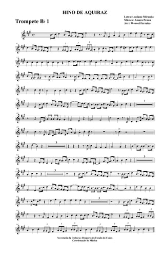 &
##
#
c .œ œ œ .œ œ .œ œ .œ œ
˙ Œ ‰. r
œ œ œ œ œ œ œ
J
œ ‰ .œ œ
&
##
#6
œ .œ œ .œ œ .œ œ
˙ Œ
3
œœœ œ
3
œœ œœ
3
œœ œ œ. œ.
J
œ. ‰ .œ œ
œ œ œ# .œ œ œ œ œ œ
&
##
#12
œ œ œ œ œ œ œ Œ œ .œ œœ œ œ œ œ œ
œ œ œ œ œ œ
J
œ ‰ ‰.
R
œ
&
##
#18
.œ œ .œ œœ ‰.
R
œ .œ œ .œ œœ ‰.
R
œ .œ œ .œ œ .œ œ .œ œ .œ œ œ .œ œ Œ ˙ œ
J
œ ‰
&
##
#23
˙ œ
J
œ ‰ ˙ œ œ œ Œ Œ .œ œ œ .œ œ .œ œ .œ œ
˙ ‰.
R
œ .œ œ œ .œ œ .œ œ .œ œ
&
##
#29
˙ œ
.œ œ œ .œ œ .œ œ .œ œ
˙ .œ œ .œ œ .œ œ .œ œ .œ œ .œ œ œ œ œ Œ
7
&
##
#41
Ó Œ
.œ œ .œ œ .œ œ œ œ ˙ œ
Œ ˙n ˙
˙ œ ‰. r
œ œ .œ œ
.œ œ .œ œ
&
##
#47
˙ œ ‰. r
œ .œ œ .œ œ .œ œ .œ œ œ œ. œ.
J
œ. ‰ ∑ ‰ .œ>
Ó ∑
&
##
#53
Œ œ œ Œ
3
Œ Œ Œ ‰.
R
œ œ œ œ œ ˙ œ Œ œ .œ œœ .œ œ
&
##
#61
˙ Œ .œ œ œ œ
.œ œ .œ œ œ œ Œ .œ œ .œ œ# œ .œ œ .œ œ œ œ œ Œ
3
&
##
#69
œ œ œ Œ
3
Ó Œ .œ œ œ .œ œ .œ œ .œ œ
˙ ‰.
R
œ .œ œ œ .œ œ .œ œ .œ œ
&
##
#77
˙ œ
.œ œ œ .œ œ .œ œ .œ œ
˙ .œ œ .œ œ .œ œ .œ œ .œ œ .œ œ ˙ œ Œ œ œ œ œ
&
##
#83
‰.
R
œ .œ œœ Œ œ œ
œ œ œ œ œ Œ
3
Ó Œ .œ œ œ .œ œ .œ œ .œ œ
&
##
#91
˙ Œ ‰. r
œ œ œ œ œ œ œ œ .œ œ œ .œ œ .œ œ .œ œ
˙ Œ
3
œ œœ œ
3
œœ œœ
3
œ œ œ
&
##
#97
œ œ œ
3
œ œ œ œ
3
œ œ œ œ
3
œ œ œ œ œ œ
3
œ œ œ œ
3
œ œ œ œ
3
œ œ œ œ œ œ Œ
HINO DE AQUIRAZ
Letra: Luciano Miranda
Música: Amaro Penna
Arr.: Manoel Ferreira
Secretaria da Cultura e Desporto do Estado do Ceará
Coordenação de Música
Trompete Bb 1
 