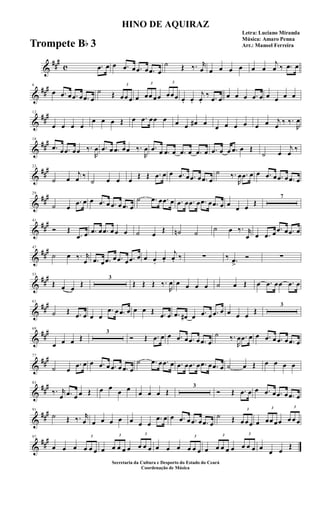 &
##
#
c .œ œ œ .œ œ .œ œ .œ œ
˙ Œ ‰. r
œ œ œ œ œ œ œ
j
œ ‰ .œ œ
&
##
#6
œ .œ œ .œ œ .œ œ
˙ Œ
3
œœ œ œ
3
œœ œœ
3
œœœ œ. œ.
j
œ.
‰ .œ œ œ œ œ .œ œ œ œ œ œ
&
##
#12
œ œ œ œ
œ œ œ Œ œ .œ œœ œ œ œ œ# œ
œ œ œ œ œ œ j
œ
‰ ‰.
R
œ
&
##
#18
.œ œ .œ œœ ‰.
R
œ .œ œ .œ œœ ‰.
R
œ .œ œ .œ œ .œ œ .œ œ .œ œ œ .œ œ Œ
˙ œ
j
œ
‰
&
##
#23
˙ œ
j
œ ‰
˙ œ œ œ
Œ Œ .œ œ œ .œ œ .œ œ .œ œ
˙ ‰.
R
œ .œ œ œ .œ œ .œ œ .œ œ
&
##
#29
˙ œ
.œ œ œ .œ œ .œ œ .œ œ
˙ .œ œ .œ œ .œ œ .œ œ .œ œ .œ œ œ
œ œ
Œ
7
&
##
#41
Ó Œ
.œ œ .œ œ .œ œ œ œ ˙ œ
Œ ˙n ˙
˙ œ ‰. r
œ œ .œ œ
.œ œ .œ œ
&
##
#47
˙ œ ‰. r
œ .œ œ .œ œ .œ œ .œ œ œ œ.
œ.
j
œ. ‰ ∑ ‰ .œ
>
Ó ∑
&
##
#53
Œ œ œ
Œ
3
Œ Œ Œ ‰.
R
œ œ œ œ œ ˙ œ Œ œ .œ œœ .œ œ
&
##
#61
˙ Œ .œ œ œ œ
.œ œ .œ œ œ œ Œ .œ œ .œ œ# œ .œ œ .œ œ œ œ œ
Œ
3
&
##
#69
œ œ œ Œ
3
Ó Œ .œ œ œ .œ œ .œ œ .œ œ
˙ ‰.
R
œ .œ œ œ .œ œ .œ œ .œ œ
&
##
#77
˙ œ
.œ œ œ .œ œ .œ œ .œ œ
˙ .œ œ .œ œ .œ œ .œ œ .œ œ .œ œ ˙ œ Œ œ œ œ œ
&
##
#83
‰. r
œ .œ œ œ Œ œ œ
œ œ
œ œ œ Œ
3
Ó Œ .œ œ œ .œ œ .œ œ .œ œ
&
##
#91
˙ Œ ‰. r
œ œ œ œ œ œ œ œ
.œ œ œ .œ œ .œ œ .œ œ
˙ Œ
3
œ œœ œ
3
œœ œœ
3
œ œ œ
&
##
#97
œ œ œ
3
œ œ œ œ
3
œ œ œ œ
3
œ œ œ œ œ œ
3
œ œ œ œ
3
œ œ œ œ
3
œ œ œ œ
œ œ
Œ
HINO DE AQUIRAZ
Letra: Luciano Miranda
Música: Amaro Penna
Arr.: Manoel Ferreira
Secretaria da Cultura e Desporto do Estado do Ceará
Coordenação de Música
Trompete Bb 3
 