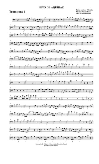 ? # c
.œ œ œ .œ œ .œ œ .œ œ
˙
Œ ‰.
R
œ œ œ œ œ œ œ
J
œ
‰
.œ œ œ .œ œ .œ œ .œ œ
? #
7 ˙
Œ
3
œ œ œ œ
3
œ œ œ œ
3
œ œ œ œ. œ.
J
œ.
‰ .œ œ
œ œ œ# .œ œ œ œ œ œ œ œ œ .œ œ
? #
13
œ œ œ .œ œ œ œ œ œ œ .œ œ œ .œ œ œ œ œ œ œ œ J
œ
‰ ‰. R
œ .œ œ .œ œœ ‰. R
œ
? #
19
.œ œ .œ œ œ ‰. R
œ .œ œ .œ œ .œ œ .œ œ .œ œ œ .œ œ Œ ˙ .œ ‰ ˙ ˙ ˙ œ œ
? #
25
œ
Œ Œ
.œ œ œ .œ œ .œ œ .œ œ
˙
‰. R
œ .œ œ œ .œ œ .œ œ .œ œ ˙ œ
.œ œ œ .œ œ .œ œ .œ œ
? #
31 ˙ .œ œ .œ œ .œ œ .œ œ .œ œ .œ œ œ. œ. œ.
Œ ˙ ˙ œ œ ˙
˙ ˙ œ œ œ
J
œ
‰
? #
38
˙ ˙ œ œ œ
Œ ˙ ˙ ˙
J
œ ‰
.œ œ .œ œ .œ œ œ œ ˙ œ
Œ
˙n ˙
? #
45
˙ œ
‰. R
œ œ .œ œ .œ œ .œ œ ˙ œ
‰. R
œ .œ œ .œ œ .œ œ .œ œ œ œ.
œ.
J
œ.
‰ w
? #
51
∑
.˙
Œ ∑
œ œ œ œ œ œ .œ
‰
˙# ˙ œ
Œ Œ ‰. R
œ
? #
58
œ œ œ œ ˙ œ Œ
œ .œ œœ .œ œ ˙ Œ .œ œ œ œ
.œ œ .œ œ œ œ
Œ .œ œ
? #
64 .œ œ# œ .œ œ .œ œ œ œ œ
Œ ˙ ˙
œ œ œ
Œ ˙ ˙ ∑ œ œ œ œ
? #
71
œ œ œ
Œ ˙
˙ œ Œ Œ
.œ œ œ .œ œ .œ œ .œ œ
˙
‰. R
œ .œ œ œ .œ œ .œ œ .œ œ ˙ œ
.œ œ
? #
78
œ .œ œ .œ œ .œ œ
˙ .œ œ .œ œ .œ œ .œ œ .œ œ .œ œ ˙ œ Œ
œ œ œ œ
‰. R
œ .œ œ œ
Œ
? #
84
œ œ
œ œ œ œ œ
Œ ˙ ˙ ˙ ˙ ˙ ˙ œ
Œ Œ
.œ œ
? #
90
œ .œ œ .œ œ .œ œ
˙
Œ ‰.
R
œ œ œ œ œ œ œ œ .œ œ œ .œ œ .œ œ .œ œ
˙
Œ
3
œ œ œ
? #
96
œ
3
œ œ œ œ
3
œ œ œ œ œ œ
3
œœ œ œ
3
œ œ œ œ
3
œ œ œ œ œ œ
3
œœ œ œ
3
œ œ œ œ
3
œ œ œ œ œ œ
Œ
HINO DE AQUIRAZ
Letra: Luciano Miranda
Música: Amaro Penna
Arr.: Manoel Ferreira
Secretaria da Cultura e Desporto do Estado do Ceará
Coordenação de Música
Trombone 1
 