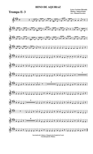 &
##
## c Œ
œ ‰ œ ‰ œ ‰ œ ‰ œ ‰ œ ‰
œ# ‰ œ
‰ œ ‰ œ ‰ œ ‰ œ ‰ œ œ
j
œ ‰ Œ
&
##
##
6
œ ‰ œ ‰ œ ‰ œ ‰ œ ‰ œ ‰
œ# ‰ œ
‰ œ ‰ œ ‰ œ ‰ œ ‰ œ.
‰ œ.
‰ j
œ.
‰ Œ œ ‰ œ ‰
œ ‰ œ
‰
&
##
##
11
œ ‰ œ ‰ œ ‰ œ ‰
œ# ‰ œ
‰
œ ‰ œ
‰ œ ‰ œ ‰ œ ‰ œ ‰ œ ‰ œ ‰ œ ‰ œ ‰ œ ‰ œ ‰ œ ‰ œ ‰
&
##
##
16
œ ‰ œ ‰ œ ‰ œ ‰ œ ‰ œ ‰ j
œ ‰ Œ œ œ œ œ œ œ œ œ œ œ œ œ œ œ œ Œ
&
##
##
22
œ œ œ Œ œ œ œ œ œ œ œ œ œ. œ. œ.
Œ œ œ œ œ œ œ œ Œ œ œ œ œ
&
##
##
29
œ œ œ Œ œ œ œ œ œ œ œ œ œ œ œ œ œ œ œ Œ œ œ œ œ œ œ œ Œ
&
##
##
36
œ œ œ œ œ œ œ Œ œ œ œ œ œ œ œ Œ œ œ œ œ œ œ œ Œ
7
&
##
##
49
œ œ œ Œ œ œ œ œ
j
œ .œ Ó
4
œ œ œ œ œ œ œ Œ œ œ œ œ
&
##
##
59
œ œ œ Œ œ œ œ œ œ œ œ Œ œ œ œ œ œ œ œ Œ œ œ œ œ œ œ œ Œ
&
##
##
66
œ œ œ œ
2
œ œ œ Œ œ œ œ œ œ œ œ Œ œ œ œ œ œ œ œ Œ
&
##
##
74
∑ œ œ œ Œ œ œ œ œ œ œ œ Œ œ œ œ œ œ œ œ Œ œ œ œ œ
&
##
##
81
œ œ œ Œ
8
œ œ œ œ œ œ œ Œ œ œ œ œ œ œ œ Œ œ œ œ œ
&
##
##
95
œ œ œ Œ œ œ œ œ œ œ œ Œ œ œ œ œ œ œ œ Œ œ œ œ œ œ œ œ Œ
HINO DE AQUIRAZ
Letra: Luciano Miranda
Música: Amaro Penna
Arr.: Manoel Ferreira
Secretaria da Cultura e Desporto do Estado do Ceará
Coordenação de Música
Trompa Eb 3
 