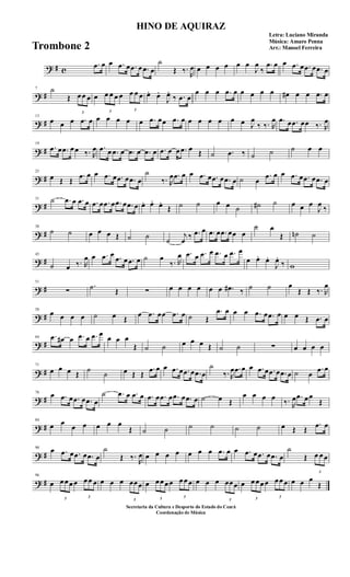 ? # c
.œ œ œ .œ œ .œ œ .œ œ
˙
Œ ‰.
R
œ œ œ œ œ œ œ
J
œ
‰
.œ œ œ .œ œ .œ œ .œ œ
? #
7 ˙
Œ
3
œ œ œ œ
3
œ œ œ œ
3
œ œ œ œ. œ.
J
œ.
‰ .œ œ
œ œ œ .œ œ œ œ œ œ œ# œ œ .œ œ
? #
13
œ œ œ .œ œ œ œ œ œ œ .œ œœ .œ œ œ œ œ œ œ œ J
œ
‰ ‰. R
œ .œ œ .œ œœ ‰. R
œ
? #
19
.œ œ .œ œ œ ‰. R
œ .œ œ .œ œ .œ œ .œ œ .œ œ œ .œ œ Œ ˙ .œ ‰ ˙ ˙ ˙ œ œ
? #
25
œ Œ Œ
.œ œ œ .œ œ .œ œ .œ œ
˙
‰. R
œ .œ œ œ .œ œ .œ œ .œ œ ˙ œ
.œ œ œ .œ œ .œ œ .œ œ
? #
31 ˙ .œ œ .œ œ .œ œ .œ œ .œ œ .œ œ œ. œ. œ.
Œ ˙ ˙ œ œ ˙ ˙# ˙ œ œ œ
J
œ
‰
? #
38
˙ ˙ œ œ œ Œ ˙ ˙
˙
j
œ
‰ .œ œ .œ œ .œ œœ œ
˙ œ
Œ ˙n ˙
? #
45
˙ œ ‰. R
œ œ .œ œ .œ œ .œ œ ˙ œ
‰. R
œ .œ œ .œ œ .œ œ .œ œ
œ œ. œ.
J
œ.
‰ w
? #
51
∑
.˙ Œ ∑ œ œ œ œ œ œ .œ# ‰ ˙ ˙ œ
Œ Œ ‰. R
œ
? #
58
œ œ œ œ ˙ œ Œ
œ .œ œœ .œ œ ˙ Œ
.œ œ œ œ .œ œ .œ œ œ œ Œ .œ œ
? #
64 .œ œ# œ .œ œ .œ œ
œ œ œ
Œ ˙ ˙ œ œ œ Œ ˙ ˙ ∑ œ œ œ œ
? #
71
œ œ œ Œ ˙
˙ œ Œ Œ
.œ œ œ .œ œ .œ œ .œ œ
˙
‰. R
œ .œ œ œ .œ œ .œ œ .œ œ ˙ œ
.œ œ
? #
78
œ .œ œ .œ œ .œ œ
˙ .œ œ .œ œ .œ œ .œ œ .œ œ .œ œ ˙ œ Œ
œ œ œ œ
‰. R
œ .œ œ œ
Œ
? #
84
œ œ
œ œ œ œ œ
Œ ˙ ˙ ˙ ˙ ˙ ˙ œ Œ Œ
.œ œ
? #
90
œ .œ œ .œ œ .œ œ
˙
Œ ‰.
R
œ œ œ œ œ œ œ œ .œ œ œ .œ œ .œ œ .œ œ
˙
Œ
3
œ œ œ
? #
96
œ
3
œ œ œ œ
3
œ œ œ œ œ œ
3
œœ œ œ
3
œ œ œ œ
3
œ œ œ œ œ œ
3
œœ œ œ
3
œ œ œ œ
3
œ œ œ œ œ œ
Œ
HINO DE AQUIRAZ
Letra: Luciano Miranda
Música: Amaro Penna
Arr.: Manoel Ferreira
Secretaria da Cultura e Desporto do Estado do Ceará
Coordenação de Música
Trombone 2
 