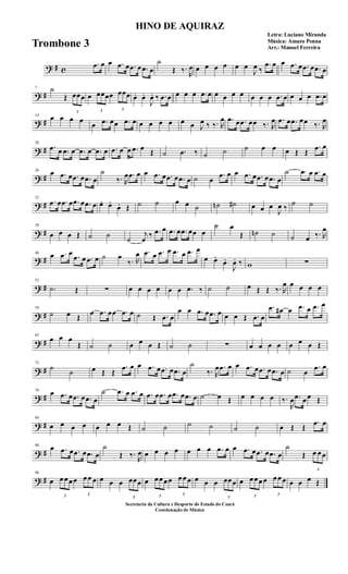? # c
.œ œ œ .œ œ .œ œ .œ œ
˙
Œ ‰.
R
œ œ œ œ œ œ œ
J
œ ‰
.œ œ œ .œ œ .œ œ .œ œ
? #
7 ˙
Œ
3
œœœ œ
3
œœœœ
3
œœœ œ. œ.
J
œ. ‰ .œ œ œ œ œ .œ œ œ œ œ œ œ œ œ .œ œ œ œ œ .œ œ
? #
14
œ œ œ œ
œ .œ œœ .œ œ œ œ œ œ œ œ J
œ ‰ ‰. R
œ .œ œ .œ œœ ‰. R
œ .œ œ .œ œœ ‰. R
œ
? #
20
.œ œ .œ œ .œ œ .œ œ .œ œ œ .œ œ Œ ˙ .œ ‰ ˙ ˙ ˙ œ œ œ Œ Œ
.œ œ
? #
26
œ .œ œ .œ œ .œ œ
˙
‰. R
œ .œ œ œ .œ œ .œ œ .œ œ ˙ œ
.œ œ œ .œ œ .œ œ .œ œ
˙ .œ œ .œ œ
? #
32
.œ œ .œ œ .œ œ .œ œ œ. œ.
œ. Œ ˙ ˙ œ œ ˙ ˙n ˙# œ œ œ
J
œ ‰
˙ ˙
? #
39
œ œ œ Œ ˙ ˙
˙
j
œ
‰ .œ œ .œ œ .œ œœ œ
˙ œ
Œ ˙n ˙ ˙ œ ‰. R
œ
? #
46
œ .œ œ .œ œ .œ œ ˙ œ
‰. R
œ .œ œ .œ œ .œ œ .œ œ
œ œ.
œ.
J
œ. ‰ w ∑
? #
52
.˙ Œ ∑ œ œ œ œ œ œ .œ ‰ ˙ ˙ œ Œ Œ ‰. R
œ œ œ œ œ
? #
59
˙ œ Œ
œ .œ œœ .œ œ ˙ Œ .œ œ
œ œ .œ œ .œ œ œ œ Œ .œ œ
.œ œ# œ .œ œ .œ œ
? #
65
œ œ œ
Œ ˙ ˙ œ œ œ Œ ˙ ˙ ∑ œ œ œ œ œ œ œ Œ
? #
72
˙
˙ œ Œ Œ
.œ œ œ .œ œ .œ œ .œ œ
˙
‰. R
œ .œ œ œ .œ œ .œ œ .œ œ ˙ œ
.œ œ
? #
78
œ .œ œ .œ œ .œ œ
˙ .œ œ .œ œ .œ œ .œ œ .œ œ .œ œ ˙ œ Œ œ œ œ œ ‰.
R
œ .œ œ œ Œ
? #
84
œ œ œ œ œ œ œ Œ ˙ ˙ ˙ ˙ ˙ ˙ œ Œ Œ
.œ œ
? #
90
œ .œ œ .œ œ .œ œ
˙
Œ ‰.
R
œ œ œ œ œ œ œ œ .œ œ œ .œ œ .œ œ .œ œ
˙
Œ
3
œ œ œ
? #
96
œ
3
œ œ œ œ
3
œ œ œ œ œ œ
3
œœ œ œ
3
œ œ œ œ
3
œ œ œ œ œ œ
3
œœ œ œ
3
œ œ œ œ
3
œ œ œ œ œ œ Œ
HINO DE AQUIRAZ
Letra: Luciano Miranda
Música: Amaro Penna
Arr.: Manoel Ferreira
Secretaria da Cultura e Desporto do Estado do Ceará
Coordenação de Música
Trombone 3
 
