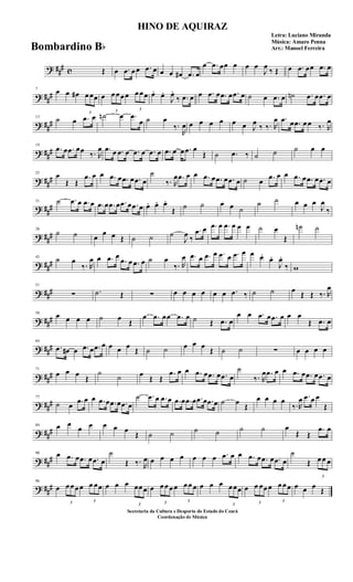 ? ##
# c Œ œ .œ œ œ .œ œ œ œ œ# .œ œ
œ .œ œœ œ œ œ
J
œ
‰ Œ œ .œ œœ .œ œ
? ##
#
7
œ œ œ#
3
œ œœ œ
3
œ œ œ œ
3
œ œ œ œ. œ.
J
œ.
‰ .œ œ œ .œ œ .œ œ .œ œ ˙ œ .œ œ ˙n .œ œ .œ œ
? ##
#
13
˙ œ .œ œ ˙n œ .œ
œ ˙ œ
‰.
R
œ œ œ œ œ œ œ J
œ
‰ ‰. R
œ .œ œ .œ œ œ ‰. R
œ
? ##
#
19
.œ œ .œ œœ ‰. R
œ .œ œ .œ œ .œ œ .œ œ .œ œ œ .œ œ
Œ ˙ .œ ‰ ˙ ˙ ˙ œ œ
? ##
#
25
œ
Œ Œ
.œ œ œ .œ œ .œ œ .œ œ
˙
‰. R
œ .œ œ œ .œ œ .œ œ .œ œ ˙ œ .œ œ œ .œ œ .œ œ .œ œ
? ##
#
31 ˙ .œ œ .œ œ .œ œ .œ œ .œ œ .œ œ œ. œ. œ.
Œ ˙ ˙ œ œ ˙
˙ ˙ œ œ œ
J
œ
‰
? ##
#
38
˙ ˙ œ
œ œ Œ ˙ ˙ ˙
J
œ ‰
.œ œ .œ œ .œ œ œ œ ˙ œ
Œ
˙n ˙
? ###
45
˙ œ
‰. R
œ œ .œ œ
.œ œ .œ œ ˙ œ
‰. R
œ .œ œ .œ œ .œ œ .œ œ œ œ. œ.
J
œ.
‰ w
? ###
51
∑ .˙ Œ ∑ œ œ œ œ œ œ .œ ‰ ˙ ˙ œ
Œ Œ ‰. R
œ
? ###
58
œ œ œ œ ˙ œ
Œ
œ .œ œœ .œ œ ˙ Œ .œ œ
œ œ .œ œ .œ œ œ œ
Œ .œ œ
? ###
64
.œ œ# œ .œ œ .œ œ œ œ œ
Œ ˙ ˙ œ œ œ
Œ ˙ ˙ ∑ œ œ œ œ
? ##
#
71
œ œ œ
Œ
˙
˙ œ
Œ Œ
.œ œ œ .œ œ .œ œ .œ œ
˙
‰. R
œ .œ œ œ .œ œ .œ œ .œ œ
? ##
#
77
˙ œ .œ œ œ .œ œ .œ œ .œ œ
˙ .œ œ .œ œ .œ œ .œ œ .œ œ .œ œ ˙ œ
Œ
œ œ œ œ
‰.R
œ .œ œ œ
Œ
? ##
#
84 œ œ
œ œ œ œ œ
Œ ˙ ˙ ˙ ˙ ˙ ˙ œ
Œ Œ
.œ œ
? ##
#
90 œ .œ œ .œ œ .œ œ
˙
Œ ‰. R
œ œ œ œ œ œ œ œ .œ œ œ .œ œ .œ œ .œ œ
˙
Œ
3
œ œ œ
? ##
#
96
œ
3
œ œ œ œ
3
œ œœ œ œ œ
3
œœ œ œ
3
œ œ œ œ
3
œ œ œ œ œ œ
3
œ œœ œ
3
œ œœ œ
3
œ œ œ œ œ œ
Œ
HINO DE AQUIRAZ
Letra: Luciano Miranda
Música: Amaro Penna
Arr.: Manoel Ferreira
Secretaria da Cultura e Desporto do Estado do Ceará
Coordenação de Música
Bombardino Bb
 