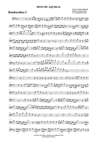 ? # c Œ œ .œ œœ .œ œ œ œ œ# .œ œ
œ .œ œœ œ œ œ
J
œ ‰ Œ œ .œ œ œ .œ œ
? #
7
œ œ œ#
3
œ œ œ œ
3
œ œ œ œ
3
œ œ œ œ. œ.
J
œ.
‰ .œ œ œ .œ œ .œ œ .œ œ ˙ œ .œ œ ˙n .œ œ .œ œ
? #
13
˙ œ .œ œ ˙b œ .œ
œ ˙ œ
‰.
R
œ œ œ œ œ œ œ J
œ ‰ ‰. R
œ .œ œ .œ œœ ‰. R
œ .œ œ .œ œ œ ‰. R
œ
? #
20
.œ œ .œ œ .œ œ .œ œ .œ œ œ .œ œ Œ ˙ .œ ‰ ˙ ˙ ˙ œ œ œ
Œ Œ
.œ œ
? #
26
œ .œ œ .œ œ .œ œ
˙
‰. R
œ .œ œ œ .œ œ .œ œ .œ œ ˙ œ
.œ œ œ .œ œ .œ œ .œ œ
˙ .œ œ .œ œ
? #
32
.œ œ .œ œ .œ œ .œ œ œ. œ. œ.
Œ ˙ ˙ œ œ ˙
˙ ˙ œ œ œ
J
œ
‰ ˙ ˙
? #
39
œ œ œ Œ ˙ ˙ ˙
J
œ ‰
.œ œ .œ œ .œ œ œ œ ˙ œ
Œ
˙n ˙ ˙ œ ‰. R
œ
? #
46
œ .œ œ .œ œ .œ œ ˙ œ
‰. R
œ .œ œ .œ œ .œ œ .œ œ œ œ. œ.
J
œ.
‰ w ∑
? #
52
.˙ Œ ∑ œ œ œ œ œ œ .œ ‰ ˙ ˙ œ Œ Œ ‰. R
œ œ œ œ œ
? #
59
˙ œ Œ œ .œ œœ .œ œ ˙ Œ .œ œ
œ œ .œ œ .œ œ œ œ
Œ .œ œ .œ œ# œ .œ œ .œ œ
? #
65
œ œ œ Œ ˙ ˙ œ œ œ Œ ˙ ˙ ∑ œ œ œ œ œ œ œ Œ
? #
72
˙
˙ œ Œ Œ
.œ œ œ .œ œ .œ œ .œ œ
˙
‰. R
œ .œ œ œ .œ œ .œ œ .œ œ ˙ œ
.œ œ
? #
78
œ .œ œ .œ œ .œ œ
˙ .œ œ .œ œ .œ œ .œ œ .œ œ .œ œ ˙ œ Œ
œ œ œ œ
‰. R
œ .œ œ œ
Œ
? #
84
œ œ
œ œ œ œ œ Œ ˙ ˙ ˙ ˙ ˙ ˙ œ
Œ Œ
.œ œ
? #
90
œ .œ œ .œ œ .œ œ
˙
Œ ‰.
R
œ œ œ œ œ œ œ œ .œ œ œ .œ œ .œ œ .œ œ
˙
Œ
3
œ œ œ
? #
96
œ
3
œ œ œ œ
3
œ œ œ œ œ œ
3
œœ œ œ
3
œ œ œ œ
3
œ œ œ œ œ œ
3
œœ œ œ
3
œ œ œ œ
3
œ œ œ œ œ œ Œ
HINO DE AQUIRAZ
Letra: Luciano Miranda
Música: Amaro Penna
Arr.: Manoel Ferreira
Secretaria da Cultura e Desporto do Estado do Ceará
Coordenação de Música
Bombardino C
 