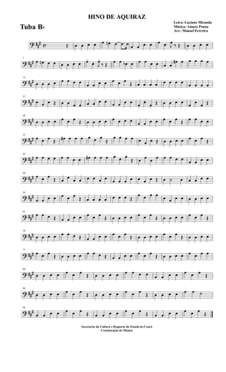 ? ##
# c Œ œ œ œ œ œ œn œ .œ œ
œ œ œ œ œ œ J
œ
‰ Œ œ œ œ œ
? ##
#
7
œ œn œ œ œ œ œ œ œ.
œ. J
œ.
‰ Œ
œ œ œb œ œ œ œ œ œ œ
œ# œ œ œ œ œ
? ##
#
14
œ œ œ œ œ œ œ œ
œ œ œ œ œ œ œ
Œ œ œ œ œ œ œ œ œ
œ œ œ œ
? ##
#
21
œ œ œ Œ œ œ œ œ œ œ œ œ
œ œ œ œ
œ.
œ.
œ.
Œ œ œ œ œ
œ
œ
œ Œ
? ##
#
28
œ œ œ œ œ œ œ Œ œ œ œ œ œ œ œ œ
œ œ œ œ œ œ œ Œ œ œ œ œ
? ##
#
35
œ œ œ Œ œ# œ œ œ œ œ œ
Œ
œ œ œ œ œ œ œ Œ œ œ œ œ œ œ œ Œ
? ##
#
42
œ œ œ œ œ œ œ œ œ# œ œ œ œ œ œ
Œ œ œ œ œ œ œ œ œ
œ œ œ œ
? ###
49
œ œ œ
Œ œ œ œ œ œ œ œ œ
œ œ œ œ œ œ œ Œ œ ˙ œ œ œ œ œ
? ###
56
œ œ œ œ œ œ œ
Œ œ œ œ œ œ œ œ Œ
œ œ œ œ
œ œ œ œ œ œ œ œ
? ###
63
œ œ œ Œ œ œ œ œ œ œ œ
Œ œ œ œ œ œ œ œ
Œ œ œ œ œ œ œ œ
Œ
? ###
70
œ œ œ œ œ œ œ Œ œ œ œ œ œ œ œ
Œ œ œ œ œ œ œ œ
Œ œ œ œ œ
? ##
#
77
œ œ œ
Œ œ œ œ œ œ œ œ Œ œ œ œ œ œ œ œ
Œ œ œ œ œ œ œ œ œ
? ##
#
84
œ œ œ œ œ œ œ
Œ œ œ œ œ œ œ œ œ œ œ œ œ œ œ œ
Œ
? ##
#
90
œ œ œ œ œ œ œ
Œ œ œ œ œ œ œ œ
Œ œ œ œ œ œ œ ˙
? ##
#
96
œ œ œ œ œ œ œ
Œ œ œ œ œ œ œ œ
Œ œ œ œ œ œ œ œ
Œ
HINO DE AQUIRAZ
Letra: Luciano Miranda
Música: Amaro Penna
Arr.: Manoel Ferreira
Secretaria da Cultura e Desporto do Estado do Ceará
Coordenação de Música
Tuba Bb
 