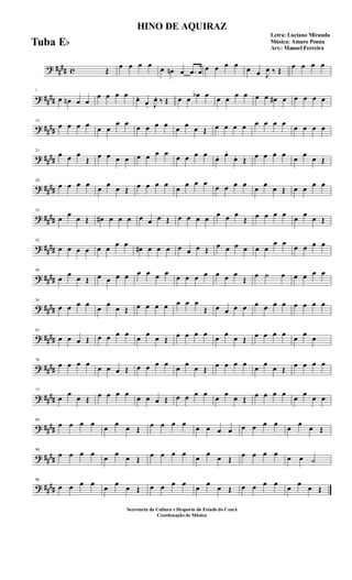 ? ##
## c Œ
œ œ œ œ œ œn œ .œ œ œ œ œ œ œ œ J
œ ‰ Œ
œ œ œ œ
? ##
##
7
œ œn œ œ
œ œ œ œ œ.
œ. J
œ. ‰ Œ œ œ œb œ œ œ œ œ œ œ œ# œ œ œ œ œ
? ##
##
14
œ œ œ œ œ œ
œ œ
œ œ œ œ œ œ œ Œ œ œ œ œ œ œ œ œ
œ œ œ œ
? ##
##
21
œ œ œ
Œ œ œ œ œ œ œ œ œ
œ œ œ œ
œ. œ.
œ. Œ œ œ œ œ
œ
œ
œ Œ
? ##
##
28
œ œ œ œ
œ
œ
œ Œ œ œ œ œ
œ
œ œ œ
œ œ œ œ
œ
œ
œ Œ œ œ
œ œ
? ##
##
35
œ
œ
œ Œ œ# œ œ œ œ œ œ Œ œ œ œ œ
œ œ œ
Œ œ œ œ œ
œ
œ
œ Œ
? ##
##
42
œ œ œ œ œ œ
œ œ
œ# œ œ œ œ œ œ Œ œ œ œ œ œ œ
œ œ
œ œ œ œ
? ####
49
œ
œ
œ Œ œ œ œ œ œ œ œ œ
œ œ œ œ œ œ œ
Œ œ ˙ œ œ œ œ œ
? ####
56
œ œ œ œ
œ
œ
œ Œ œ œ œ œ œ œ œ
Œ œ œ œ œ œ œ œ œ œ œ œ œ
? ####
63
œ œ œ Œ œ œ œ œ
œ
œ
œ Œ œ œ œ œ
œ
œ
œ Œ œ œ œ œ
œ
œ
œ
? ####
70
œ œ œ œ
œ œ œ Œ œ œ œ œ
œ
œ
œ Œ œ œ œ œ
œ
œ
œ Œ œ œ œ œ
? ##
##
77
œ
œ
œ Œ œ œ œ œ
œ œ œ Œ œ œ œ œ
œ
œ
œ Œ œ œ œ œ
œ
œ
œ œ
? ##
##
84
œ œ œ œ
œ
œ
œ Œ œ œ œ œ
œ œ œ œ œ œ œ œ
œ
œ
œ Œ
? ##
##
90
œ œ œ œ
œ
œ
œ Œ œ œ œ œ
œ
œ
œ Œ œ œ œ œ
œ œ ˙
? ##
##
96
œ œ œ œ
œ
œ
œ Œ œ œ œ œ
œ
œ
œ Œ œ œ œ œ
œ
œ
œ Œ
HINO DE AQUIRAZ
Letra: Luciano Miranda
Música: Amaro Penna
Arr.: Manoel Ferreira
Secretaria da Cultura e Desporto do Estado do Ceará
Coordenação de Música
Tuba Eb
 