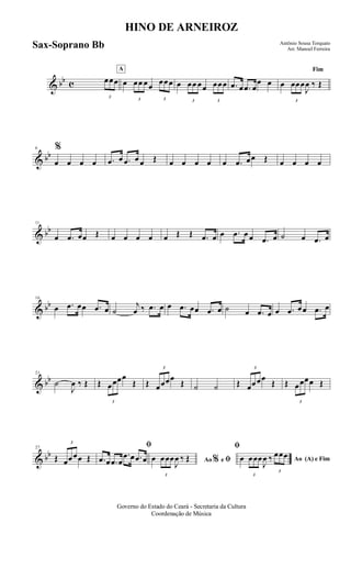 & bb c
3
œœœ
A
œ
3
œœ œœ
3
œœœ œ
3
œœ œœ
3
œœœ .œ œ .œ œ
œ œ
Fim
œ
3
œœœ
J
œ ‰ Œ
& bb
6 %
œ œ œ œ .œ œ .œ œ œ Œ œ œ œ œ œ .œ œœ Œ œ œ œ œ
& bb
11
œ .œ œœ Œ œ œ œ œ œ Œ Œ .œ œ œ .œ œ œ .œ œ ˙ œ .œ œ
& bb
16
œ .œ œœ .œ œ ˙
j
œ ‰ .œ œ œ .œ œœ .œ œ ˙ œ .œ œ œ .œ œœ .œ œ
& bb
21
˙
J
œ ‰ Œ Œ
3
œœœœ
Œ Œ
3
œœœœ
Œ ˙ ˙ Œ
3
œœœœ
Œ Œ
3
œœœœ Œ
& bb
27
Œ
3
œœœœ Œ
ﬁ
.œ œ .œ œ
.œ œ .œ œ Ao e ﬁ
ﬁ
%œ
3
œœœ
J
œ ‰ Œ Ao (A) e Fimœ
3
œœœ
J
œ ‰
3
œœœ
Governo do Estado do Ceará - Secretaria da Cultura
Coordenação de Música
HINO DE ARNEIROZ
Antônio Sousa Torquato
Arr. Manoel FerreiraSax-Soprano Bb
 