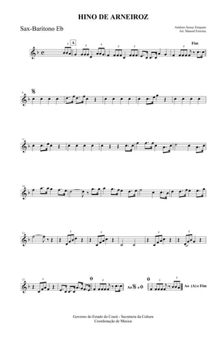& b c
3
œœœ
A
œ
3
œœœœ
3
œœœ œ
3
œ œœ œ
3
œœœ .œ œ .œ œ
œ œ
Fim
œ
3
œœ œ
j
œ ‰ .œ œ
& b
6 %
œ œ œ œ .œ œ .œ œœ Œ œ œ œ œ œ .œ œ œ
Œ œ œ œ œ
& b
11
œ .œ œœ Œ œ œ œ œ œ Œ Œ .œ œ œ .œ œœ .œ œ ˙ œ .œ œ
& b
16
œ .œ œ œ .œ œ ˙
J
œ ‰
.œ œ œ .œ œœ .œ œ ˙ œ .œ œ œ .œ œœ .œ œ
& b
21
˙
J
œ
‰ Œ Œ
3
œœœœ Œ Œ
3
œ œœ œ Œ
˙ ˙
Œ
3
œ œ œœ Œ Œ
3
œœœœ Œ
& b
27
Œ
3
œ œœœ Œ
ﬁ
.œ œ .œ œ
.œ œ .œ œ Ao eﬁ
ﬁ
%œ
3
œœœ
j
œ ‰ .œ œ Ao (A) e Fim
œ
3
œœœ
j
œ ‰
3
œœœ
Governo do Estado do Ceará - Secretaria da Cultura
Coordenação de Música
HINO DE ARNEIROZ
Antônio Sousa Torquato
Arr. Manoel FerreiraSax-Barítono Eb
 