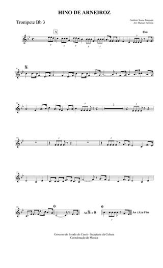 & bb c
3
œœœ
A
œ
3
œœœœ
3
œœœ œ
3
œœœœ
3
œœœ .œ œ .œ œœ œ
Fim
œ
3
œœ œ
j
œ
‰ .œ œ
& bb
6 %
œ .œ œœ .œ œ ˙ œ .œ œ œ .œ œœ .œ œ ˙
j
œ ‰ .œ œ œ .œ œœ .œ œ
& bb
11
˙ œ .œ œ œ .œ œœ .œ œ œ
3
œ œ œ
j
œ ‰ Œ
3
Œ
3
œ œ œ
j
œ ‰ Œ
& bb
18
∑ Œ
3
œ œ œ
j
œ ‰ Œ ∑ Œ
3
œ œ œ
j
œ ‰ .œ œ ˙ œ .œ œ
& bb
23
˙ œ œ .œ œ .œ œ .œ œ .œ œ ˙
j
œ ‰ .œ œ ˙ œ .œ œ ˙ œ œ
& bb
28 ﬁ
.œ œ .œ œ
.œ œ .œ œ Ao e ﬁ
ﬁ
%˙
j
œ
‰ .œ œ Ao (A) e Fimœ
3
œ œ œ
J
œ ‰ .œ œ
Governo do Estado do Ceará - Secretaria da Cultura
Coordenação de Música
HINO DE ARNEIROZ
Antônio Sousa Torquato
Arr. Manoel FerreiraTrompete Bb 3
 