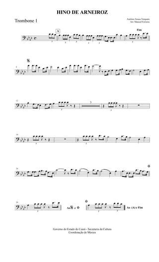 ? bb
bb c
3
œ œ œ
A
œ
3
œœœœ
3
œ œ œ œ
3
œœœœ
3
œœœ .œ œ .œ œ
œ œ
Fim
œ
3
œ œ œ
J
œ
‰
.œ œ
?
bbbb
6
%
œ .œ œ œ .œ œ ˙ œ .œ œ œ .œ œ œ .œ œ ˙
J
œ
‰ .œ œ œ .œ œœ .œ œ ˙ œ .œ œ
?
bb
bb
12
œ .œ œœ .œ œ œ
3
œ œ œ
J
œ
‰ Œ
3
Œ
3
œ œ œ
J
œ
‰ Œ ∑
?
bbbb
19
Œ
3
œ œ œ
J
œ
‰ Œ ∑ Œ
3
œ œ œ
J
œ
‰
.œ œ ˙ œ
.œ œ ˙ œ œ
? bb
bb
24
.œ œ .œ œ .œ œ .œ œ
˙
J
œ
‰
.œ œ ˙ œ
.œ œ ˙ œ œ
ﬁ
.œ œ .œ œ
.œ œ .œ œ
?
bbbb
29
Ao e ﬁ
ﬁ
%
œ
3
œ œ œ
J
œ
‰
.œ œ
Ao (A) e Fim
œ
3
œ œ œ
J
œ
‰
3
œ œ œ
Governo do Estado do Ceará - Secretaria da Cultura
Coordenação de Música
HINO DE ARNEIROZ
Antônio Sousa Torquato
Arr. Manoel FerreiraTrombone 1
 