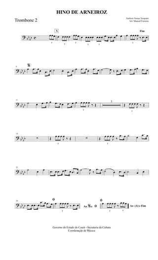 ? bb
bb c
3
œœœ
A
œ
3
œœœœ
3
œœœ œ
3
œœœœ
3
œœœ .œ œ .œ œœ œ
Fim
œ
3
œœœ
J
œ
‰ .œ œ
?
bbbb
6 %
œ .œ œœ .œ œ ˙ œ .œ œ œ .œ œœ .œ œ ˙
J
œ ‰ .œ œ œ .œ œœ .œ œ
?
bb
bb
11
˙ œ .œ œ œ .œ œœ .œ œ œ
3
œ œ œ
J
œ
‰ Œ
3
Œ
3
œ œ œ
J
œ ‰ Œ
?
bbbb
18
∑ Œ
3
œ œ œ
J
œ ‰ Œ ∑ Œ
3
œ œ œ
J
œ ‰
.œ œ ˙ œ
.œ œ
? bb
bb
23
˙ œ œ .œ œ .œ œ .œ œ .œ œ
˙
J
œ
‰
.œ œ ˙ œ .œ œ ˙ œ œ
?
bbbb
28 ﬁ
.œ œ .œ œ
.œ œ .œ œ
Ao e ﬁ
ﬁ
%
œ
3
œ œ œ
J
œ
‰ .œ œ Ao (A) e Fim
œ
3
œ œ œ
J
œ
‰
3
œ œ œ
Governo do Estado do Ceará - Secretaria da Cultura
Coordenação de Música
HINO DE ARNEIROZ
Antônio Sousa Torquato
Arr. Manoel FerreiraTrombone 2
 