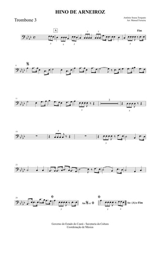 ? bb
bb c
3
œœœ
A
œ
3
œœœœ
3
œœœ œ
3
œœœœ
3
œœœ .œ œ .œ œœ œ
Fim
œ
3
œœœ
J
œ ‰ .œ œ
?
bbbb
6 %
œ .œ œœ .œ œ ˙ œ .œ œ œ .œ œœ .œ œ ˙
J
œ ‰ .œ œ œ .œ œœ .œ œ
?
bb
bb
11
˙ œ .œ œ œ .œ œœ .œ œ œ
3
œ œ œ
J
œ ‰ Œ
3
Œ
3
œ œ œ
J
œ ‰ Œ
?
bbbb
18
∑ Œ
3
œ œ œ
j
œ ‰ Œ ∑ Œ
3
œ œ œ
J
œ ‰ .œ œ ˙ œ .œ œ
? bb
bb
23
˙ œ œ .œ œ .œ œ .œ œ .œ œ
˙
J
œ ‰ .œ œ ˙ œ .œ œ ˙ œ œ
?
bbbb
28 ﬁ
.œ œ .œ œ
.œ œ .œ œ
Ao e ﬁ
ﬁ
%
œ
3
œ œ œ
J
œ ‰ .œ œ Ao (A) e Fim
œ
3
œ œ œ
J
œ ‰
3
œ œ œ
Governo do Estado do Ceará - Secretaria da Cultura
Coordenação de Música
HINO DE ARNEIROZ
Antônio Sousa Torquato
Arr. Manoel FerreiraTrombone 3
 