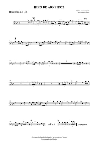 ? bb c
3
œ œ œA
œ
3
œœœœ
3
œ œ œ œ
3
œœœœ
3
œœœ .œ œ .œ œ
œ œ
Fim
œ
3
œœœ
J
œ
‰ .œ œ
?
bb
6
%
œ .œ œœ .œ œ ˙ œ .œ œ œ .œ œœ .œ œ ˙
J
œ ‰ .œ œ œ .œ œœ .œ œ
?
bb
11
˙ œ .œ œ œ .œ œœ .œ œ œ
3
œ œ œ
J
œ
‰ Œ
3
Œ
3
œ œ œ
J
œ ‰ Œ
?
bb
18
∑ Œ
3
œ œ œ
J
œ
‰ Œ ∑ Œ
3
œ œ œ
J
œ
‰ J
œ ˙ œ .œ œ
? bb
23
˙ œ œ .œ œ .œ œ .œ œ .œ œ
˙
J
œ
‰
.œ œ ˙ œ .œ œ ˙ œ œ
?
bb
28 ﬁ
.œ œ .œ œ
.œ œ .œ œ
Ao e ﬁ
ﬁ
%
˙
J
œ
‰ .œ œ
Ao (A) e Fim
œ
3
œ œ œ
J
œ
‰
3
œ œ œ
Governo do Estado do Ceará - Secretaria da Cultura
Coordenação de Música
HINO DE ARNEIROZ
Antônio Sousa Torquato
Arr. Manoel FerreiraBombardino Bb
 