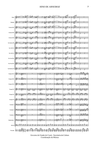 &
&
&
&
&
&
&
&
&
&
&
&
&
&
&
&
&
?
?
?
?
?
÷
bb
bb
b
bb
bb
bb
bb
b
b
bb
bb
b
bb
bb
bb
b
b
b
bb
bb
bb
bb
bb
bb
bb
bb
b
Flauta
Requinta
Clarinete Bb 1
Clarinete Bb 2
Clarinete Bb 3
Sax-Soprano Bb
Sax-Alto Eb 1
Sax-Alto Eb 2
Sax-Tenor Bb 1
Sax-Tenor Bb 2
Sax-Barítono Eb
Trompete Bb 1
Trompete Bb 2
Trompete Bb 3
Trompa Eb 1
Trompa Eb 2
Trompa Eb 3
Trombone 1
Trombone 2
Trombone 3
Bombardino C
Tuba Eb
Percussão
17
˙
J
œ
‰
.œ œ
˙
J
œ ‰
.œ œ
˙
j
œ ‰ .œ œ
˙
j
œ ‰ .œ œ
˙
j
œ ‰ .œ œ
˙
j
œ ‰ .œ œ
˙
J
œ ‰
.œ œ
˙
J
œ ‰ .œ œ
˙
J
œ ‰
.œ œ
˙
j
œ ‰ .œ œ
˙
J
œ ‰
.œ œ
17
Œ
3
œœœ
J
œ ‰ Œ
Œ
3
œœœ
j
œ ‰ Œ
Œ
3
œœœ
j
œ
‰ Œ
œ
3
œœœ
J
œ ‰ Œ
œ
3
œœœ
J
œ ‰ Œ
œ
3
œœœ
j
œ ‰ Œ
Œ
3
œœœ
J
œ
‰ Œ
Œ
3
œœœ
J
œ ‰ Œ
Œ
3
œœœ
J
œ ‰ Œ
Œ
3
œœœ
J
œ ‰ Œ
œ œ œ œ
17
œ
3
œœœ
j
œ ‰ Œ
yœ yœ
J
yœ ‰ Œ
œ .œ œ œ .œ œ
œ .œ œ œ .œ œ
œ .œ œ œ .œ œ
œ .œ œ œ .œ œ
œ .œ œ œ .œ œ
œ .œ œ œ .œ œ
œ .œ œ œ .œ œ
œ .œ œ œ .œ œ
œ .œ œ œ .œ œ
œ .œ œ œ .œ œ
œ .œ œ œ .œ œ
∑
∑
∑
œ ‰ œ ‰ œ ‰ œ ‰
œ ‰ œ ‰ œ ‰ œ ‰
œ ‰ œ
‰
œ ‰ œ
‰
∑
∑
∑
∑
œ œ
œ
œ
œ .œ œ œ .œ œ
Y˙ Y˙
˙ œ .œ œ
˙ œ .œ œ
˙ œ .œ œ
˙ œ .œ œ
˙ œ .œ œ
˙ œ .œ œ
˙ œ .œ œ
˙ œ .œ œ
˙ œ .œ œ
˙ œ .œ œ
˙ œ .œ œ
Œ
3
œ œ œ
J
œ ‰ Œ
Œ
3
œ œ œ ‰ Œ ‰
Œ
3
œ œ œ
j
œ ‰ Œ
œ
3
œ œ œ
J
œ ‰ Œ
œ
3
œ œ œ
j
œ ‰ Œ
œ
3
œ œ œ
j
œ ‰ Œ
Œ
3
œ œ œ
J
œ
‰ Œ
Œ
3
œ œ œ
J
œ
‰ Œ
Œ
3
œ œ œ
j
œ ‰ Œ
Œ
3
œ œ œ
J
œ
‰ Œ
œ œ œ œ
œ
3
œ œ œ œ œ
yœ yœ yœ y
œ .œ œ œ .œ œ
œ .œ œ œ .œ œ
œ .œ œ œ .œ œ
œ .œ œ œ .œ œ
œ .œ œ œ .œ œ
œ .œ œ œ .œ œ
œ .œ œ œ .œ œ
œ .œ œ œ .œ œ
œ .œ œ œ .œ œ
œ .œ œ œ .œ œ
œ .œ œ œ .œ œ
∑
∑
∑
œ ‰ œ ‰ œ ‰ œ ‰
œ ‰ œ ‰ œ ‰ œ ‰
œ ‰ œ ‰ œ ‰ œ ‰
∑
∑
∑
∑
œ œ œ œ
œ .œ œ œ .œ œ
yœ Œ
yœ yœ
˙
J
œ
‰ Œ
˙
J
œ
‰ Œ
˙
J
œ
‰ Œ
˙
J
œ ‰ Œ
˙
J
œ ‰ Œ
˙
J
œ ‰ Œ
˙
J
œ
‰ Œ
˙
J
œ ‰ Œ
˙
J
œ ‰ Œ
˙
J
œ ‰ Œ
˙
J
œ
‰ Œ
Œ
3
œ œ œ
J
œ ‰ .œ œ
Œ
3
œ œ œ
J
œ ‰ .œ œ
Œ
3
œ œ œ
j
œ ‰ .œ œ
œ
3
œ œ œ
J
œ ‰ Œ
œ
3
œ œ œ
j
œ ‰ Œ
œ
3
œ œ œ
j
œ ‰ Œ
Œ
3
œ œ œ
J
œ
‰
.œ œ
Œ
3
œ œ œ
J
œ
‰
.œ œ
Œ
3
œ œ œ
J
œ ‰ .œ œ
Œ
3
œ œ œ
J
œ
‰ J
œ
œ œ œ œ
œ
3
œ œ œ œ .œ œ
yœ yœ yœ yœ
Œ
3
œ œ œ œ
Œ
Œ
3
œ œ œ œ
Œ
Œ
3
œ œ œ œ
Œ
Œ
3
œ œ œ œ
Œ
Œ
3
œ œ œ œ
Œ
Œ
3
œ œ œ œ
Œ
Œ
3
œ œ œ œ
Œ
Œ
3
œ œ œ œ
Œ
Œ
3
œ œ œ œ
Œ
Œ
3
œ œ œ œ
Œ
Œ
3
œ œ œ œ Œ
˙ œ
.œ œ
˙ œ
.œ œ
˙ œ .œ œ
œ ‰ œ ‰ œ ‰ œ ‰
œ ‰ œ ‰ œ ‰ œ ‰
œ ‰ œ ‰ œ ‰ œ ‰
˙ œ
.œ œ
˙ œ
.œ œ
˙ œ .œ œ
˙ œ
.œ œ
œ œ œ
œ
œ œ œ .œ œ
Y˙ yœ yœ
Œ
3
œ œ œ œ
Œ
Œ
3
œ œ œ œ
Œ
Œ
3
œ œ œ œ
Œ
Œ
3
œ œ œ œ
Œ
Œ
3
œ œ œ œ
Œ
Œ
3
œ œ œ œ
Œ
Œ
3
œ œ œ œ
Œ
Œ
3
œ œ œ œ
Œ
Œ
3
œ œ œ œ
Œ
Œ
3
œ œ œ œ
Œ
Œ
3
œ œ œ œ Œ
˙ œ œ
˙ œ œ
˙ œ œ
œ ‰ œ ‰ œ ‰ œ ‰
œ ‰ œ ‰ œ ‰ œ ‰
œ ‰ œ ‰ œ ‰ œ ‰
˙ œ œ
˙ œ œ
˙ œ œ
˙ œ œ
œ œ œ œ
œ œ œ œ
yœ yœ yœ yœ
∑
∑
˙ ˙
˙ ˙
˙ ˙
˙ ˙
˙ ˙
˙ ˙
˙ ˙
˙ ˙
˙ ˙
.œ œ .œ œ .œ œ .œ œ
.œ œ .œ œ .œ œ .œ œ
.œ œ .œ œ .œ œ .œ œ
œ ‰ œ ‰ œ ‰ œ ‰
œ ‰ œ ‰ œ ‰ œ ‰
œ ‰ œ
‰
œ ‰ œ
‰
.œ œ .œ œ .œ œ .œ œ
.œ œ .œ œ .œ œ .œ œ
.œ œ .œ œ .œ œ .œ œ
.œ œ .œ œ .œ œ .œ œ
œ œ œ
œ
œ .œ œ œ .œ œ
yœ Œ
yœ yœ
HINO DE ARNEIROZ
Governo do Estado do Ceará - Secretaria da Cultura
Coordenação de Música
3
 