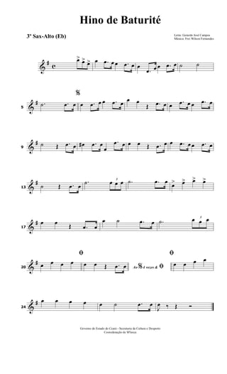 &
# c
œ> œ> œ> œ .œ œ œ .œ œ œ
.œ œ œ .œ œ ˙ ˙
&
#
5
.˙ .œ œ
%
œ .œ œ œ .œ œ œ œ
Œ .œ œ œ .œ œ œ .œ œ
&
#
9
˙ Œ .œ œ œ# .œ œ
œ
.œ œ œ œ Œ .œ œ œ .œ œ œ .œ œ
&
#
13 ˙ Œ .œ œ
.˙ 3
œ œ œ .˙ .œ œ
œ> œ> œ> œ>
&
#
17
œ œ Œ .œ œ
œ ˙ .œ œ .˙
3
œ œ œ
&
#
20
ﬁ
œ œ œ œ
Ao 4 vezes &% ﬁœ œ Œ .œ œ
ﬁ
œ œ œ œ
&
#
24
œ œ œ œ œ ˙ .œ œ
J
œ ‰ Œ Ó
Letra: Gerardo José Campos
Música: Frei Wilson Fernandes
Governo do Estado do Ceará - Secretaria da Cultura e Desporto
Cooredenação de M'úsica
Hino de Baturité
3º Sax-Alto (Eb)
 