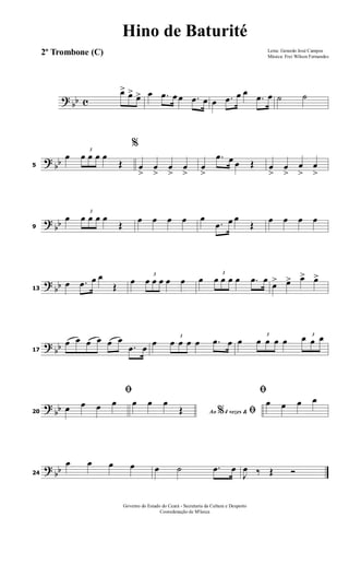 ? bb c
œ> œ> œ> œ .œ œ œ .œ œ œ .œ œ œ
.œ œ ˙ ˙
? bb5
œ
3
œ œ œ œ
Œ
%
œ
>
œ
>
œ
>
œ
>
œ
>
.œ œ œ Œ œ
>
œ
>
œ
>
œ
>
? bb9
œ
3
œ œ œ œ
Œ œ œ œ œ œ
.œ œ œ
Œ œ œ œ œ
?
bb13
œ .œ œ œ
Œ
œ
3
œ œ œ œ œ œ
3
œ œ œ œ .œ œ
œ> œ> œ> œ>
? bb17
œ œ œ œ œ œ
.œ œ œ
3
œ œ œ œ .œ œ œ
3
œ œ œ œ
3
œ œ œ
?
bb20
ﬁ
œ œ œ œ
Ao 4 vezes &% ﬁ
œ œ œ
Œ
ﬁ
œ œ œ œ
? bb24
œ œ œ œ œ ˙ .œ œ
J
œ ‰ Œ Ó
Letra: Gerardo José Campos
Música: Frei Wilson Fernandes
Governo do Estado do Ceará - Secretaria da Cultura e Desporto
Cooredenação de M'úsica
Hino de Baturité
2º Trombone (C)
 