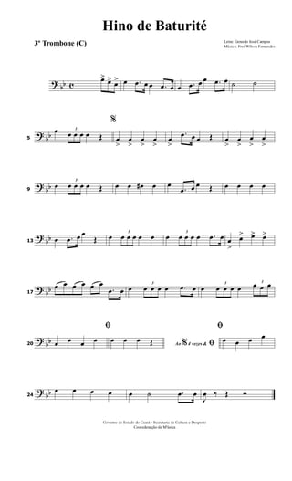 ? bb c
œ> œ> œ> œ .œ œ œ .œ œ œ .œ œ œ .œ œ ˙ ˙
? bb5
œ 3
œ œ œ œ Œ
%
œ
>
œ
>
œ
>
œ
>
œ
>
.œ œ œ Œ œ
>
œ
>
œ
>
œ
>
? bb9
œ
3
œ œ œ œ Œ œ œ œ# œ œ
.œ œ œ Œ œ œ œ œ
?
bb13 œ .œ œ œ
Œ œ 3
œ œ œ œ œ œ 3
œ œ œ œ .œ œ œ
>
œ> œ> œ>
? bb17
œ œ œ œ œ œ
.œ œ œ
3
œ œ œ œ .œ œ œ
3
œ œ œ œ
3
œ œ œ
?
bb20
ﬁ
œ œ œ œ Ao 4 vezes &% ﬁœ œ œ Œ
ﬁ
œ œ œ œ
? bb24
œ œ œ œ œ ˙ .œ œ
J
œ ‰ Œ Ó
Letra: Gerardo José Campos
Música: Frei Wilson Fernandes
Governo do Estado do Ceará - Secretaria da Cultura e Desporto
Cooredenação de M'úsica
Hino de Baturité
3º Trombone (C)
 