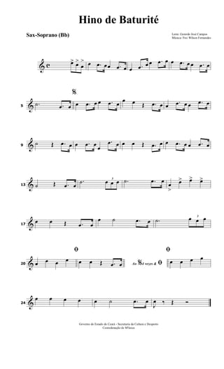 & c œ> œ>
œ
> œ .œ œœ .œ œ œ .œ œ œ .œ œ œ .œ œ œ .œ œ
&5
.˙ .œ œ
%
œ .œ œ œ .œ œ
œ œ Œ .œ œ œ .œ œ œ .œ œ
&9
˙ Œ .œ œ œ .œ œ
œ
.œ œ œ œ Œ .œ œ œ .œ œ œ .œ œ
&13 ˙ Œ .œ œ
.˙ 3
œ œ œ .˙ .œ œ
œ
>
œ> œ> œ>
&17
œ œ Œ .œ œ
œ ˙ .œ œ .˙
3
œ œ œ
&20
ﬁ
œ œ œ œ
Ao 4 vezes &% ﬁœ œ Œ .œ œ
ﬁ
œ œ œ œ
&24
œ œ œ œ œ ˙ .œ œ
J
œ ‰ Œ Ó
Letra: Gerardo José Campos
Música: Frei Wilson Fernandes
Governo do Estado do Ceará - Secretaria da Cultura e Desporto
Cooredenação de M'úsica
Hino de Baturité
Sax-Soprano (Bb)
 