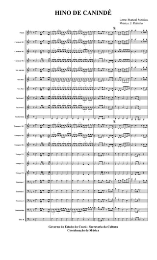 &
&
&
&
&
&
&
&
&
&
&
&
&
&
&
&
?
?
?
?
?
bb
b
b
b
b
b
b
b
b
b
b
bb
b
bbb
bb
b
bb
b
b
c
c
c
c
c
c
c
c
c
c
c
c
c
c
c
c
c
c
c
c
c
Flauta
Clarinete Bb 1
Clarinete Bb 2
Clarinete Bb 3
Sax soprano
Sax alto 1
Sax alto 2
Sax tenor 1
Sax tenor 2
Sax barítono
Trompete Bb 1
Trompete Bb 2
Trompete Bb 3
Trompa Eb 1
Trompa Eb 2
Trompa Eb 3
Trombone 1
Trombone 2
Trombone 3
Bombardino
Tuba Bb
.œ œ œ .œ œ œ
.œ œ œ
.œ œ œ
.œ œ œ .œ œ œ
.œ œ œ .œ œ œ
.œ œ œ .œ œ œ
.œ œ œ .œ œ œ
.œ œ œ .œ œ œ
.œ œ œ .œ œ œ
.œ œ œ .œ œ œ
˙ ˙
.œ œ œ
.œ œ œ
.œ œ œ .œ œ œ
.œ œ œ .œ œ œ
.œ œ œ .œ œ œ
.œ œ œ .œ œ œ
.œ œ œ .œ œ œ
.œ œ œ .œ œ œ
.œ œ œ .œ œ œ
.œ œ œ .œ œ œ
.œ œ œ
.œ œ œ
˙ ˙
3
œ œ œ
3
œ œ œ
3
œ œ œ
3
œ œ œ
3
œ œ œ
3
œ œ œ
3
œ œ œ
3
œ œ œ
3
œ œ œ
3
œ œ œ
3
œ œ œ
3
œ œ œ
3
œ œ œ
3
œ œ œ
3
œ œ œ
3
œ œ œ
3
œ œ œ
3
œ œ œ
3
œ œ œ
3
œ œ œ
3
œ œ œ
3
œ œ œ
3
œ œ œ
3
œ œ œ
3
œ œ œ
3
œ œ œ
3
œ œ œ
3
œ œ œ
3
œ œ œ
3
œ œ œ
3
œ œ œ
3
œ œ œ
3
œ œ œ
3
œ œ œ
3
œ œ œ
3
œ œ œ
œ œ œ œ
3
œ œ œ
3
œ œ œ
3
œ œ œ
3
œ œ œ
3
œ œ œ
3
œ œ œ
3
œ œ œ
3
œ œ œ
3
œ œ œ
3
œ œ œ
3
œ œ œ
3
œ œ œ
œ œ œ œ
œ œ œ œ
œ œ œ œ
œ œ œ œ
œ œ œ œ
œ œ œ œ
3
œ œ œ
3
œ œ œ
3
œ œ œ
3
œ œ œ
œ œ œ œ
3
œ œ œ
3
œ œ œ
3
œ œ œ
3
œ œ œ
3
œ œ œ
3
œ œ œ
3
œ œ œ
3
œ œ œ
3
œ œ œ
3
œ œ œ
3
œ œ œ
3
œ œ œ
3
œ œ œ
3
œ œ œ
3
œ œ œ
3
œ œ œ
3
œ œ œ
3
œ œ œ
3
œ œ œ
3
œ œ œ
3
œ œ œ
3
œ œ œ
3
œ œ œ
3
œ œ œ
3
œ œ œ
3
œ œ œ
3
œ œ œ
3
œ œ œ
3
œ œ œ
3
œ œ œ
3
œ œ œ
3
œ œ œ
3
œ œ œ
3
œ œ œ
3
œ œ œ
3
œ œ œ
œ œ œ œ
3
œ œ œ
3
œ œ œ
3
œ œ œ
3
œ œ œ
3
œ œ œ
3
œ œ œ
3
œ œ œ
3
œ œ œ
3
œ œ œ
3
œ œ œ
3
œ œ œ
3
œ œ œ
œ œ œ œ
œ œ œ œ
œ œ œ œ
œ œ œ œ
œ œ œ œ
œ œ œ œ
3
œ œ œ
3
œ œ œ
3
œ œ œ
3
œ œ œ
œ œ œ œ
œ .œ œ
J
œ ‰ .œ œ
œ .œ œ
J
œ
‰ .œ œ
œ .œ œ
J
œ ‰ .œ œ
œ .œ œ
j
œ ‰
.œ œ
œ .œ œ
J
œ
‰ .œ œ
œ .œ œ
J
œ ‰ .œ œ
œ .œ œ
j
œ ‰
.œ œ
œ .œ œ
j
œ ‰ .œ œ
œ .œ œ
j
œ ‰ .œ œ
œ .œ œ œ
Œ
œ .œ œ
J
œ
‰
.œ œ
œ .œ œ
J
œ ‰
.œ œ
œ .œ œ
j
œ ‰
.œ œ
œ .œ œ
J
œ ‰ Œ
œ .œ œ
j
œ ‰ Œ
.œ œ œ
j
œ
‰ Œ
œ .œ œ
‰
.œ œ
‰
œ .œ œ
J
œ ‰
.œ œ
œ .œ œ
J
œ ‰
.œ œ
œ .œ œ
J
œ
‰
.œ œ
œ .œ œ œ Œ
%
œ œ œ œ œ œ œ
œ œ œ œ œ œ œ
œ œ œ œ œ œ œ
œ œ œ œ œ œ œ
œ œ œ œ œ œ œ
œ œ œ œ œ œ œ
œ œ œ œ œ œ œ
œ œ œ œ
œ œ œ œ
œ œ œ œ
%
œ œ œ œ œ œ œ
œ œ œ œ œ œ œ
œ œ œ œ œ œ œ
œ œ œ œ
œ œ œ œ
œ œ œ œ
œ œ œ œ œ œ œ
œ œ œ œ
œ œ œ œ
œ œ œ œ
œ œ œ œ
œ .œ
‰
.œ œ
œ .œ
‰
.œ œ
œ .œ ‰ .œ œ
œ .œ ‰ .œ œ
œ .œ
‰
.œ œ
œ .œ ‰
.œ œ
œ .œ ‰ .œ œ
œ .œ œ ˙
œ .œ œ ˙
œ .œ œ œ œ
œ .œ ‰ .œ œ
œ .œ ‰ .œ œ
œ .œ ‰ .œ œ
œ .œ œ œ Œ
œ .œ œ œ Œ
œ .œ œ œ
Œ
œ œ
Œ
.œ œ
œ .œ œ ˙
œ .œ œ ˙
œ .œ
œ Ó
œ .œ œ œ œ
Governo do Estado do Ceará - Secretaria da Cultura
Coordenação de Música
HINO DE CANINDÉ
Letra: Manoel Messias
Música: J. Ratinho
 