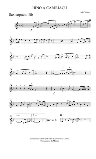 & b c
f
œ œ œ ˙ œ
œ œ œ ˙ œ œ œ œ
ﬁ˙ œ
œ œ œ
& b
5
.œ œœ œ œ œ œ
‰ J
œ
J
œ
‰ J
œ
‰ ‘ .œ
j
œ .œ œ .œ œ
& b
9
.˙ .œ œ œ œ œ
œ .˙ .œ œ .œ
j
œ œ œ .˙ .œ œ
& b
14
.œ
j
œ œ œ .˙ Œ ˙
3
œ œ œ
3
œ œ œ .˙ Œ
& b ..
18
œ> œ> œ>
3
œ œ œ .˙ Œ
f
.œ
j
œ .œ
j
œ ˙ œ œœœ œ
& b
22
.œ
j
œ .œ
J
œ ˙ œ œœœ œ œ œ œ œ ˙ œ
œœœ œ œ œ œ œ
& b ..
27
1ª vez
˙ œ œ œœ œ
2ª vez
D.C. & ﬁ˙ œ Œ
ﬁ
œ Œ
j
œ ‰
J
œ ‰ J
œ
‰ Œ Ó
Governo do Estado do Ceará - Secretaria da Cultura
Coordenação de Música
HINO À CARIRIAÇU
João Ventura
Sax soprano Bb
 
