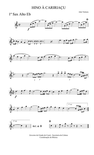 & c
f
œ œ œ ˙ œ
œ œ œ ˙ œ
œ œ œ
ﬁ
˙ œ
œ œ œ
&
5
.œ œœ œ œ œ œ ‰
J
œ
J
œ ‰
J
œ ‰ ‘
.œ
J
œ .œ œ .œ œ .˙ .œ œ
&
10 œ œ œ
œ .˙ .œ œ .œ
J
œ œ œ .˙ .œ œ .œ
J
œ œ œ
&
15
.˙ Œ ˙
3
œœœ
3
œœœ .˙
Œ
œ> œ> œ>
3
œœœ ˙ œ œœœ œ
& ..
f
20
.œ
J
œ .œ
J
œ ˙ œ œœœ œ .œ
J
œ .œ
J
œ ˙ œ œœœ œ
& ..
24
œ œ œ œ ˙ œ
œœœ œ œ œ œ œ
1ª vez
˙ œ œœœ œ
&
28
2ª vez
D.C. & ﬁ˙ œ Œ
ﬁ
œ Œ J
œ ‰ J
œ
‰ J
œ
‰ Œ Ó
Governo do Estado do Ceará - Secretaria da Cultura
Coordenação de Música
HINO À CARIRIAÇU
João Ventura
1º Sax Alto Eb
 
