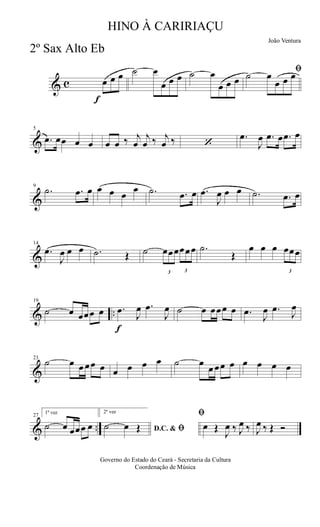 & c
f
œ œ œ ˙ œ
œ œ œ ˙ œ
œ œ œ
ﬁ˙ œ
œ œ œ
&
5
.œ œœ œ œ œ œ ‰ j
œ
j
œ ‰ j
œ ‰ ‘
.œ
J
œ .œ œ .œ œ
&
9
.˙ .œ œ œ œ œ
œ .˙ .œ œ .œ
J
œ œ œ .˙ .œ œ
&
14
.œ
J
œ œ œ .˙ Œ ˙
3
œœœ
3
œœœ .˙
Œ
œ œ œ
3
œœœ
& ..
19
˙ œ œœœ œ
f
.œ
J
œ .œ
J
œ ˙ œ œœœ œ .œ
J
œ .œ
J
œ
&
23
˙ œ œ œœ œ œ œ œ œ ˙ œ
œ œœ œ œ œ œ œ
& ..
27
1ª vez
˙ œ œœœ œ
2ª vez
D.C. & ﬁ˙ œ Œ
ﬁ
œ Œ
J
œ ‰ J
œ ‰ J
œ ‰ Œ Ó
Governo do Estado do Ceará - Secretaria da Cultura
Coordenação de Música
HINO À CARIRIAÇU
João Ventura
2º Sax Alto Eb
 