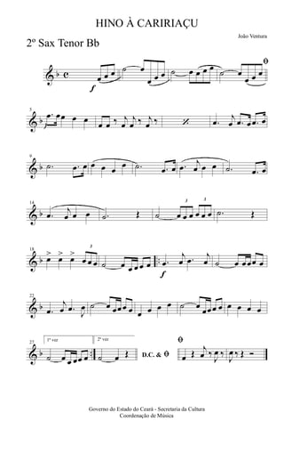 & b c
f
œ œ œ ˙ œ
œ œ œ ˙ œ œ œ œ ﬁ
˙ œ
œ œ œ
& b
5
.œ œœ œ œ
œ œ ‰ j
œ
j
œ ‰ j
œ ‰ ‘ .œ
j
œ .œ œ .œ œ
& b
9
.˙ .œ œ œ œ œ
œ .˙ .œ œ .œ
j
œ œ œ .˙ .œ œ
& b
14
.œ
j
œ œ œ .˙ Œ ˙
3
œ œ œ
3
œ œ œ .˙ Œ
& b ..
18
œ> œ> œ>
3
œ œ œ ˙ œ œ œ œ œ
f
.œ
j
œ .œ
j
œ ˙ œ œœœ œ
& b
22
.œ
j
œ .œ
J
œ ˙ œ œœœ œ œ œ œ œ ˙ œ
œœœ œ œ œ œ œ
& b ..
27
1ª vez
˙ œ œ œœ œ
2ª vez
D.C. & ﬁ˙ œ Œ
ﬁ
œ Œ
j
œ ‰
J
œ ‰
J
œ ‰ Œ Ó
Governo do Estado do Ceará - Secretaria da Cultura
Coordenação de Música
HINO À CARIRIAÇU
João Ventura
2º Sax Tenor Bb
 