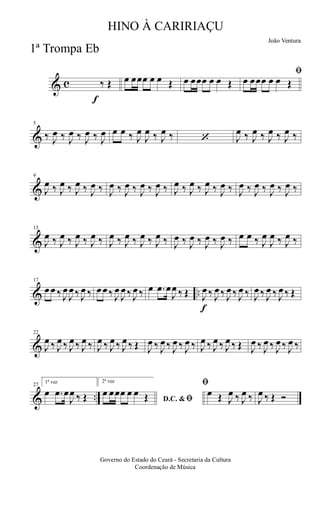 & c
f
‰ Œ œ œœœ œ œ Œ œ œœœ œ œ Œ
ﬁ
œ œœœ œ œ Œ
&
5
‰ J
œ ‰ J
œ ‰ J
œ ‰ J
œ œ œ ‰ J
œ
J
œ ‰ J
œ ‰ ‘ J
œ ‰ J
œ ‰ J
œ ‰ J
œ ‰
&
9
J
œ ‰ J
œ ‰ J
œ ‰ J
œ ‰ J
œ ‰ J
œ ‰ J
œ ‰ J
œ ‰ J
œ ‰ J
œ ‰ J
œ ‰ J
œ ‰ J
œ ‰ J
œ ‰ J
œ ‰ J
œ ‰
&
13
J
œ ‰ J
œ ‰ J
œ ‰ J
œ ‰ J
œ ‰ J
œ ‰ J
œ ‰ J
œ ‰ J
œ ‰ J
œ ‰ J
œ ‰ J
œ ‰ œ œ ‰ J
œ
J
œ ‰ J
œ ‰
& ..
17
œ œ ‰ J
œ
J
œ ‰ J
œ ‰ œ œ ‰ J
œ
J
œ ‰ J
œ ‰ œ .œ œ
J
œ ‰ Œ
f
J
œ ‰ J
œ ‰ J
œ ‰ J
œ ‰ J
œ ‰ J
œ ‰ J
œ ‰ Œ
&
22
J
œ ‰ J
œ ‰ J
œ ‰ J
œ ‰ J
œ ‰ J
œ ‰ J
œ ‰ Œ J
œ ‰ J
œ ‰ J
œ ‰ J
œ ‰ J
œ ‰ J
œ ‰ J
œ ‰ Œ J
œ ‰ J
œ ‰ J
œ ‰ J
œ ‰
& ..
27
1ª vez
œ .œ œ
J
œ ‰ Œ
2ª vez
D.C. & ﬁ
œ œœœ œ œ Œ
ﬁ
œ Œ J
œ ‰ J
œ ‰ J
œ ‰ Œ Ó
Governo do Estado do Ceará - Secretaria da Cultura
Coordenação de Música
HINO À CARIRIAÇU
João Ventura
1ª Trompa Eb
 