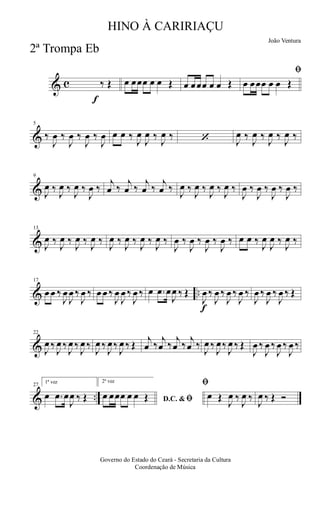 & c
f
‰ Œ œ œœœ œ œ Œ œ œœœ œ œ Œ
ﬁ
œ œœœ œ œ Œ
&
5
‰
J
œ ‰
J
œ ‰
J
œ ‰
J
œ œ œ ‰
J
œ
J
œ ‰
J
œ ‰ ‘ J
œ ‰
J
œ ‰
J
œ ‰
J
œ ‰
&
9
J
œ ‰
J
œ ‰
J
œ ‰
J
œ ‰
j
œ ‰
j
œ ‰
j
œ ‰
j
œ ‰
J
œ ‰
J
œ ‰
J
œ ‰
J
œ ‰
J
œ ‰
J
œ ‰
J
œ ‰
J
œ ‰
&
13
J
œ ‰
J
œ ‰
J
œ ‰
J
œ ‰
J
œ ‰
J
œ ‰
J
œ ‰
J
œ ‰
J
œ ‰
J
œ ‰
J
œ ‰
J
œ ‰ œ œ ‰
J
œ
J
œ ‰
J
œ ‰
& ..
17
œ œ ‰
J
œ
J
œ ‰
J
œ ‰ œ œ ‰
J
œ
J
œ ‰
J
œ ‰ œ .œ œ
J
œ ‰ Œ
f
J
œ ‰
J
œ ‰
J
œ ‰
J
œ ‰
J
œ ‰
J
œ ‰
J
œ ‰ Œ
&
22
J
œ ‰
J
œ ‰
J
œ ‰
J
œ ‰
J
œ ‰
J
œ‰
J
œ ‰ Œ
j
œ ‰
j
œ ‰
j
œ ‰
j
œ ‰
J
œ ‰
J
œ‰
J
œ ‰ Œ
J
œ ‰
J
œ ‰
J
œ ‰
J
œ ‰
& ..
27
1ª vez
œ .œ œ
J
œ ‰ Œ
2ª vez
D.C. & ﬁœ œœœ œ œ Œ
ﬁ
œ Œ
J
œ ‰
J
œ ‰
J
œ ‰ Œ Ó
Governo do Estado do Ceará - Secretaria da Cultura
Coordenação de Música
HINO À CARIRIAÇU
João Ventura
2ª Trompa Eb
 