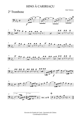 ?
bb
b c
f
œ œ œ ˙ œ
œ œ œ ˙ œ
œ œ œ
ﬁ˙ œ
œ œ œ
?
bb
b
5 .œ œ œ œ œ œ œ
‰ J
œ
J
œ
‰ J
œ
‰ ‘
œ œ
‰ J
œ
J
œ
‰ J
œ
‰
?
bb
b
9 .œ
J
œ œ œ œ œ
‰ J
œ
J
œ
‰ J
œ
‰
.œ
J
œ œ œ œ œ
‰ J
œ J
œ
‰ J
œ
‰
?
bb
b
13 .œ
J
œ œ œ œ œ
‰ J
œ
J
œ
‰ J
œ
‰
œ œ
‰ J
œ œ œ œ œ œ
‰ J
œ
J
œ
‰ J
œ
‰
?
bb
b
..
17 œ œ
‰J
œ
J
œ
‰J
œ
‰
œ œ
‰ J
œ
J
œ
‰ J
œ
‰
œ .œ œ œ
œœœœ
f
.œ
J
œ .œ
J
œ ˙ œ œœœ œ
?
bb
b
22
.œ
J
œ .œ
J
œ ˙ œ œœœ œ œ œ œ œ ˙ œ
œœœ œ œ œ œ œ
?
bb
b
..
27
1ª vez
˙ œ œœœ œ
2ª vez
D.C. & ﬁœ œœœ œ œ Œ
ﬁ
œ Œ J
œ ‰ J
œ ‰ J
œ
‰ Œ Ó
Governo do Estado do Ceará - Secretaria da Cultura
Coordenação de Música
HINO À CARIRIAÇU
João Ventura
2º Trombone
 