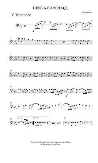 ?
bb
b c
f
œ œ œ ˙ œ
œ œ œ ˙ œ
œ œ œ
ﬁ˙ œ
œ œ œ
?
bb
b
5 .œ œ œ œ œ œ œ ‰ J
œ
J
œ ‰ J
œ ‰ ‘
œ œ ‰ J
œ
J
œ ‰ J
œ ‰
?
bb
b
9
.œ
J
œ œ œ œ œ ‰ J
œ
J
œ ‰ J
œ ‰ .œ
J
œ œ œ
œ œ ‰ J
œ
J
œ ‰ J
œ ‰
?
bb
b
13
.œ
J
œ œ œ œ œ ‰ J
œ
J
œ ‰ J
œ ‰ œ œ ‰ J
œ œ œ œ œ œ ‰ J
œ
J
œ ‰ J
œ ‰
?
bb
b
..
17
œ œ‰ J
œ
J
œ‰ J
œ‰ œœ‰ J
œ
J
œ‰ J
œ‰ œ .œ œœ
œœœœ
f
.œ
J
œ .œ
J
œ ˙ œ œœœ œ
?
bb
b
22
.œ
J
œ .œ
J
œ ˙ œ œœœ œ œ œ œ œ ˙ œ
œœœ œ œ œ œ œ
?
bb
b
..
27
1ª vez
˙ œ œœœ œ
2ª vez
D.C. & ﬁœ œœœ œ œ Œ
ﬁ
œ Œ
J
œ ‰
J
œ ‰ J
œ ‰ Œ Ó
Governo do Estado do Ceará - Secretaria da Cultura
Coordenação de Música
HINO À CARIRIAÇU
João Ventura
3º Trombone
 