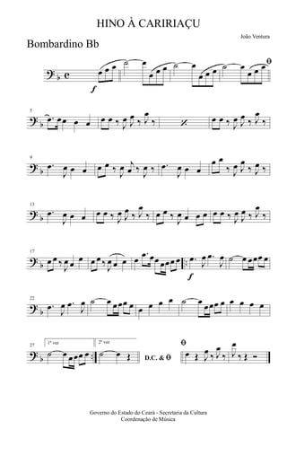 ?
b c
f
œ œ œ ˙ œ
œ œ œ ˙ œ
œ œ œ
ﬁ˙ œ
œ œ œ
?
b
5
.œ œœ œ œ œ œ ‰ J
œ J
œ
‰ J
œ
‰ ‘
œ œ ‰ J
œ J
œ
‰ J
œ
‰
?
b
9
.œ
J
œ œ œ œ œ ‰
J
œ j
œ ‰
J
œ ‰ .œ
J
œ œ œ
œ œ
‰ J
œ J
œ
‰ J
œ ‰
?
b
13
.œ
J
œ œ œ œ œ ‰ J
œ J
œ
‰ J
œ
‰ œ œ ‰
J
œ œ œ œ œ œ ‰ J
œ
J
œ ‰ J
œ
‰
?
b ..
17
œ œ ‰
J
œ œ
œ œ œ ‰
J
œ œ œ œ
.œ œœ œœœ œ
f
.œ
J
œ .œ
J
œ ˙ œ œœœ œ
?
b
22
.œ
J
œ .œ
J
œ ˙ œ œœœ œ œ œ œ œ ˙ œ
œœœ œ œ œ œ œ
?
b ..
27
1ª vez
˙ œ œœœ œ
2ª vez
D.C. & ﬁ˙ œ Œ
ﬁ
œ Œ J
œ
‰ J
œ
‰ J
œ
‰ Œ Ó
Governo do Estado do Ceará - Secretaria da Cultura
Coordenação de Música
HINO À CARIRIAÇU
João Ventura
Bombardino Bb
 