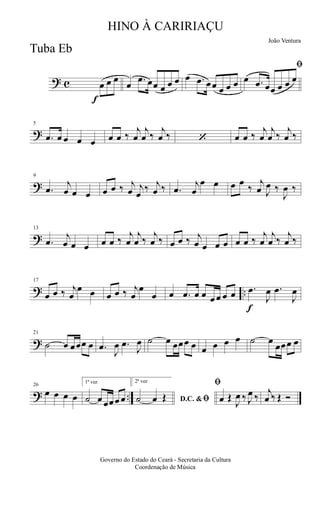 ? c
f
œ œ œ
œ .œ œœ œ œ œ œ .œ œœ œ œ œ
ﬁ
œ .œ œœ œ œ œ
?
5
.œ œ œ œ œ œ œ ‰
j
œ
j
œ ‰
j
œ ‰ ‘ œ œ ‰
j
œ
j
œ ‰
j
œ ‰
?
9
.œ
j
œ œ œ œ œ ‰ j
œ j
œ
‰ j
œ ‰ .œ
j
œ
œ œ œ œ
‰
j
œ J
œ ‰
J
œ ‰
?
13
.œ
j
œ œ œ œ œ ‰
j
œ
j
œ ‰
j
œ ‰ œ œ ‰ j
œ œ œ œ œ œ ‰
j
œ
j
œ ‰
j
œ ‰
? ..
17
œ œ ‰ j
œ
œ œ œ œ ‰ j
œ
œ
œ œ .œ œ œ œ œ œ œ
f
.œ
J
œ .œ
J
œ
?
21
˙ œ œœœ œ .œ
J
œ .œ
J
œ ˙ œ œœœ œ œ œ œ œ ˙ œ
œœœ œ
? ..
26
œ œ œ œ
1ª vez
˙ œ œœœ œ
2ª vez
D.C. &ﬁ˙ œ Œ
ﬁ
œ Œ
J
œ ‰ J
œ ‰
j
œ ‰ Œ Ó
Governo do Estado do Ceará - Secretaria da Cultura
Coordenação de Música
HINO À CARIRIAÇU
João Ventura
Tuba Eb
 