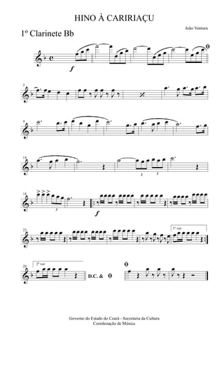 & b c
f
œ œ œ ˙ œ
œ œ œ ˙ œ
œ œ œ
ﬁ˙ œ
œ œ œ
& b
5
.œ œœ œ œ œ œ
‰ J
œ
J
œ
‰ J
œ
‰ ‘
.œ
J
œ .œ œ .œ œ
& b
9 .˙ .œ œ œ œ œ
œ .˙ .œ œ .œ
J
œ œ œ .˙ .œ œ
& b
14 .œ
J
œ œ œ .˙
Œ
˙
3
œ œ œ
3
œ œ œ .˙
Œ
& b ..
18 œ> œ> œ>
3
œ œ œ .˙
Œ
f
‰
œœœœ
‰
œœœœ
‰
œ œ œ œ œ
Œ ‰
œœœ œ
‰
œœœ œ
& b ..
23
‰
œ œ œ œ œ
Œ ‰
œœœœ
‰
œœœœ
‰
œ œ œ œ œ
Œ ‰J
œ
‰J
œ
‰J
œ
‰J
œ
1ª vez
œ œ œ œ œ œ
Œ
& b
28
2ª vez
D.C. & ﬁ
œ œ œ œ œ œ
Œ
ﬁ
œ
Œ J
œ
‰ J
œ
‰ J
œ
‰ Œ Ó
Governo do Estado do Ceará - Secretaria da Cultura
Coordenação de Música
HINO À CARIRIAÇU
João Ventura
1º Clarinete Bb
 