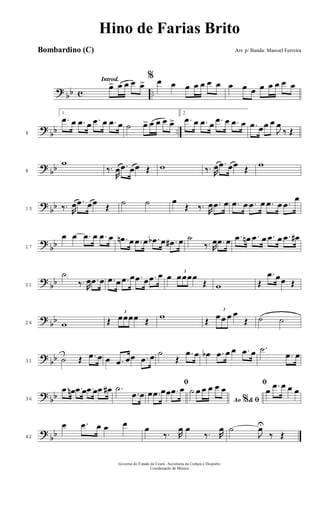 ? bb c ..
Introd.
œ> œ œ œ œ>
% œ œ œ œ œ œ œ œ œ œ œ œ œ œ œ
?
bb ..4
1.
.œ œ .œ œ .œ œ .œ œ ˙ œ> œ œ œ œ>
2.
.œ œ .œ œ .œ œ .œ œ .œ œœ œ
J
œ
‰ Œ
? bb8
w
‰.
R
œ .œ œœ Œ w ‰. R
œ .œ œœ Œ w
?
bb13 ‰. R
œ .œ œœ Œ ˙ ˙ œ
Œ ‰. R
œ .œ œ .œ œ .œ œ .œ œ .œ
œ
?
bb17
œ œ .œ œ .œ œ .œn œ .œ œ .œb œ .œ# œ ˙
‰. R
œ .œ œ .œ œn .œ œ .œ œ .œ œ#
? bb21
˙
‰. R
œ .œ œ .œ œ .œ œ .œ œ .œ œ œ 3
œœœœ
Œ w Œ
.œ œœ Œ
?
bb26 w Œ
3
œœœœ Œ w Œ
3
œ œ œ œ
Œ ˙ ˙
? bb31 ˙ Œ .œ œ œ .œ œœ .œ œ ˙
Œ
.œ œ œb .œ œ œ .œ œ .˙
.œ œ
? bb36
.œ œn .œ œ .œ œ .œ œ# .˙
.œ œ
ﬁ
œ .œ œœ .œ œ
Ao &% ﬁ
˙ œ œ œ œ œ
ﬁ
œ .œ œ œ œ
?
bb42
œ .œ œ œ œ œ
‰. R
œ œ
‰. R
œ ˙
J
œU
‰ Œ
Governo do Estado do Ceará - Secretaria da Cultura e Desporto
Coordenação de Música
Hino de Farias Brito
Arr. p/ Banda: Manoel FerreiraBombardino (C)
 