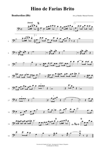 ? c ..
Introd.
œ>œ œ œ œ>%
œ œ
œ œ œ œ œ œ œ œ œ œ œ œ œ
1.
.œ
œ .œ œ .œ œ .œ œ
? ..5
˙ œ> œ œ œ œ>
2.
.œ
œ .œ œ .œ œ
.œ œ .œ œœ œ
J
œ
‰ Œ
w
?9 ‰.
R
œ .œ œœ Œ w ‰. R
œ .œ œœ
Œ
w
‰. R
œ .œ œœ
Œ
?14
˙ ˙ œ
Œ ‰. R
œ .œ œ .œ œ .œ œ .œ œ .œ
œ œ œ .œ œ .œ œ
?18
.œ# œ .œ œ .œb œ .œ# œ ˙
‰. R
œ .œ œ .œ œ# .œ œ .œ œ .œ œ# ˙
‰. R
œ .œ œ
?22
.œ œ .œ œ .œ œ .œ œ œ 3
œœœœ
Œ w Œ
.œ œœ Œ w
?27 Œ
3
œ œœ œ Œ
w
Œ
3
œ œ œ œ
Œ ˙ ˙ ˙ Œ
.œ œ
?32
œ .œ œ œ .œ œ ˙
Œ
.œ œ œb .œ œ œ .œ œ .˙
.œ œ
?36
.œ œ# .œ œ .œ œ .œ œ# .˙
.œ œ
ﬁ
œ .œ œœ .œ œ
Ao &% ﬁ
˙ œ œ œ œ œ ﬁœ .œ œ
œ œ
?42
œ .œ œ œ œ œ
‰. R
œ œ
‰. R
œ ˙
J
œU
‰ Œ
Governo do Estado do Ceará - Secretaria da Cultura e Desporto
Coordenação de Música
Hino de Farias Brito
Arr. p/ Banda: Manoel FerreiraBombardino (Bb)
 