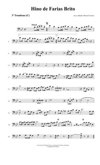 ? bb c ..
Introd.
œ> œ œ œ œ>
% œ œ œ œ œ œ œ œ œ œ œ œ œ œ œ
?
bb ..4
1.
.œ œ .œ œ .œ œ .œ œ ˙ œ> œ œ œ œ>
2.
.œ œ .œ œ .œ œ .œ œ .œ œœ œ
J
œ
‰ Œ
? bb8 w ‰.
R
œ .œ œœ Œ w ‰. R
œ .œ œœ Œ w
?
bb13 ‰. R
œ .œ œœ Œ ˙ ˙ œ Œ ‰. R
œ .œ œ .œ œ .œ œ .œ œ .œ
œ
?
bb17
œ œ .œ œ .œ œ .œn œ .œ œ .œb œ .œ# œ ˙
‰. R
œ .œ œ .œ œn .œ œ .œ œ .œ œ#
? bb21
˙
‰. R
œ .œ œ .œ œ .œ œ .œ œ .œ œ œ 3
œœœœ Œ w Œ .œ œœ Œ
?
bb26 w Œ 3
œ œœœ Œ w Œ
3
œœœœ Œ ˙ ˙
? bb31 ˙ Œ .œ œ œ .œ œœ .œ œ ˙
Œ
.œ œ œb .œ œ œ .œ œ .˙
.œ œ
? bb36
.œ œn .œ œ .œ œ .œ œ# .˙
.œ œ
ﬁ
œ .œ œœ .œ œ
Ao &% ﬁ
˙ œ œ œ œ œ
ﬁ
œ .œ œœ œ
?
bb42
œ .œ œ œ œ œ ‰. R
œ œ ‰. R
œ ˙
J
œU
‰ Œ
Governo do Estado do Ceará - Secretaria da Cultura e Desporto
Coordenação de Música
Hino de Farias Brito
Arr. p/ Banda: Manoel Ferreira3º Trombone (C)
 