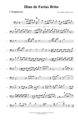 ? bb c ..
Introd.
œ> œ œ œ œ>
% œ œ œ œ œ œ œ œ œ œ œ œ œ œ œ
?
bb ..4
1.
.œ œ .œ œ .œ œ .œ œ ˙ œ> œ œ œ œ>
2.
.œ œ .œ œ .œ œ .œ œ .œ œ œ œ
J
œ
‰ Œ
? bb8
w ‰. R
œ .œ œ œ
Œ w ‰. R
œ .œ œ œ
Œ
w
?
bb13 ‰. R
œ .œ œ œ
Œ ˙ ˙ œ
Œ ‰. R
œ .œ œ .œ œ .œ œ .œ œ .œ
œ
?
bb17
œ œ .œ œ .œ œ .œn œ .œ œ .œb œ .œ# œ ˙
‰. R
œ .œ œ .œ œn .œ œ .œ œ .œ œ#
? bb21
˙
‰. R
œ .œ œ .œ œ .œ œ .œ œ .œ œ œ
3
œ œ œ œ
Œ w Œ
.œ œœ Œ
?
bb26 w Œ
3
œ œ œ œ
Œ
w
Œ
3
œ œ œ œ
Œ ˙ ˙
? bb31 ˙ Œ .œ œ œ .œ œœ .œ œ ˙
Œ
.œ œ œb .œ œ œ .œ œ .˙
.œ œ
? bb36
.œ œn .œ œ .œ œ .œ œ# .˙
.œ œ
ﬁ
œ .œ œœ .œ œ
Ao &% ﬁ
˙ œ œ œ œ œ
ﬁ
œ .œ œ œ œ
?
bb42
œ .œ œ œ œ œ
‰. R
œ œ
‰. R
œ ˙
J
œU
‰ Œ
Governo do Estado do Ceará - Secretaria da Cultura e Desporto
Coordenação de Música
Hino de Farias Brito
Arr. p/ Banda: Manoel Ferreira1º Trombone (C)
 