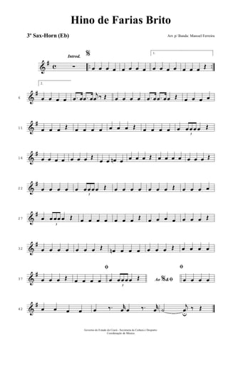 &
# c .. ..
Introd.
Ó
%
œ œ œ œ œ œ œ œ
1.
œ œ œ œ œ œ œ Œ
&
#
6
2.
œ œ œ œ .œ œ .œ œ
j
œ ‰ Œ œ œ œ œ .œ œ .œ œœ Œ œ œ œ œ
&
#
11 œ œ œ Œ œ œ œ œ œ œ œ Œ œ œ œ œ œ
3
œ œ œ œ Œ
&
#
16 œ œ œ œ œ œ œ Œ
œ œ œn œ œ œ œ Œ œ œ œ œ œ œ œ Œ
&
#
22 œ œ œ œ œ
3
œ œ œ œ Œ œ œ œ œ œ œ œ Œ œ œ œ œ
&
#
27 œ
3
œ œœ œ Œ œ œ œ œ œ œ œ Œ œ œ œ œ œ œ œ Œ
&
#
32 œ œ œ œ œ œ œ Œ œn œ œ œ œ œ œ Œ œ œ œ œ
&
#
37 œ œ œ Œ
ﬁ
œ œ œ œ Ao &% ﬁœ
3
œ œ œ œ Œ
ﬁ
œ œ œ œ
&
#
42 œ œ œ œ œ ‰. r
œ œ ‰. r
œ ˙
j
œu
‰ Œ
Governo do Estado do Ceará - Secretaria da Cultura e Desporto
Coordenação de Música
Hino de Farias Brito
Arr. p/ Banda: Manoel Ferreira3º Sax-Horn (Eb)
 
