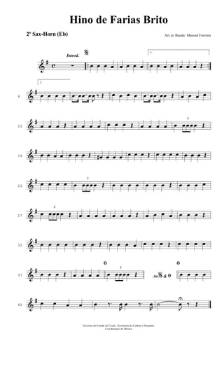 &
# c .. ..
Introd.
Ó
%
œ œ œ œ œ œ œ œ
1.
œ œ œ œ œ œ œ Œ
&
#
6
2.
œ œ œ œ .œ œ .œ œ
J
œ ‰ Œ œ œ œ œ .œ œ .œ œœ Œ œ œ œ œ
&
#
11 œ œ œ Œ œ œ œ œ œ œ œ Œ œ œ œ œ œ
3
œ œ œ œ Œ
&
#
16 œ œ œ œ œ œ œ Œ œ# œ œ œ œ œ œ Œ œ œ œ œ œ œ œ Œ
&
#
22
œ œ œ œ œ
3
œ œ œ œ Œ œ œ œ œ œ œ œ Œ œ œ œ œ
&
#
27
œ
3
œ œœ œ Œ œ œ œ œ œ œ œ Œ œ œ œ œ œ œ œ Œ
&
#
32 œ œ œ œ œ œ œ Œ œ œ œ œ œ œ œ Œ œ œ œ œ
&
#
37 œ œ œ Œ
ﬁ
œ œ œ œ Ao &% ﬁœ
3
œ œ œ œ Œ
ﬁ
œ œ œ œ
&
#
42
œ œ œ œ œ ‰.
R
œ œ ‰.
R
œ ˙
J
œ
U
‰ Œ
Governo do Estado do Ceará - Secretaria da Cultura e Desporto
Coordenação de Música
Hino de Farias Brito
Arr. p/ Banda: Manoel Ferreira2º Sax-Horn (Eb)
 