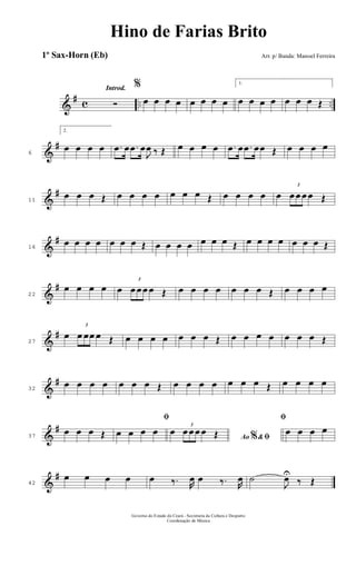 &
# c .. ..
Introd.
Ó
%
œ œ œ œ œ œ œ œ
1.
œ œ œ œ œ œ œ Œ
&
#
6
2.
œ œ œ œ .œ œ .œ œ
J
œ ‰ Œ œ œ œ œ .œ œ .œ œœ Œ œ œ œ œ
&
#
11
œ œ œ Œ œ œ œ œ œ œ œ Œ œ œ œ œ œ
3
œ œ œ œ Œ
&
#
16
œ œ œ œ œ œ œ Œ œ œ œ œ œ œ œ Œ œ œ œ œ œ œ œ Œ
&
#
22
œ œ œ œ œ
3
œ œ œ œ Œ œ œ œ œ œ œ œ Œ œ œ œ œ
&
#
27
œ
3
œ œœ œ Œ œ œ œ œ œ œ œ Œ œ œ œ œ œ œ œ Œ
&
#
32
œ œ œ œ œ œ œ Œ œ œ œ œ œ œ œ Œ œ œ œ œ
&
#
37
œ œ œ Œ
ﬁ
œ œ œ œ
Ao &% ﬁœ
3
œ œ œ œ Œ
ﬁ
œ œ œ œ
&
#
42
œ œ œ œ œ ‰. R
œ œ ‰. R
œ ˙
J
œU
‰ Œ
Governo do Estado do Ceará - Secretaria da Cultura e Desporto
Coordenação de Música
Hino de Farias Brito
Arr. p/ Banda: Manoel Ferreira1º Sax-Horn (Eb)
 