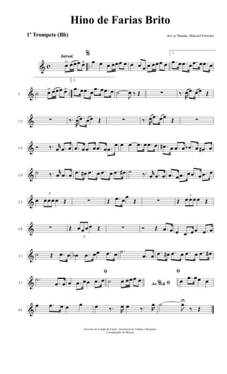 & c ..
Introd.
œ> œœœ œ>
%
œ œ œ œœœ œ œ œ œ œ œœœ œ
1.
.œ œ .œ œ .œ œ .œ œ
& ..5 ˙ œ> œœœ œ>
2.
.œ œ .œ œ .œ œ .œ œ ˙
J
œ ‰ Œ ∑ ‰.
R
œ .œ œœ Œ
&10 ∑ ‰.
R
œ .œ œœ Œ ∑ ‰. R
œ .œ œœ Œ ∑
&15 Ó ‰. r
œ .œ œ .œ œ .œ œ .œ œ .œ
œ œ œ .œ œ .œ œ .œ# œ .œ œ .œb œ .œ# œ
&19
˙ ‰. r
œ .œ œ .œ œ# .œ œ .œ œ .œ œ# ˙ ‰. r
œ .œ œ .œ œ .œ œ .œ œ .œ œ
&23
œ
3
œ œœ œ Œ ∑ Œ .œ œœ
Œ ∑ Œ
3
œ œ œ œ Œ
&28 ∑ Œ
3
œ œ œ œ Œ ∑ Ó Œ .œ œ œ .œ œœ .œ œ
&33
˙ Œ .œ œ œb .œ œœ .œ œ .˙
.œ œ .œ œ# .œ œ .œ œ .œ œ#
&37
.˙
.œ œ
ﬁ
œ .œ œœ .œ œ
Ao &% ﬁ˙ œ œœœ œ
ﬁ
œ .œ œœ œ
&42
œ .œ œ œ œ œ ‰. R
œ œ ‰. R
œ ˙
J
œU
‰ Œ
Governo do Estado do Ceará - Secretaria da Cultura e Desporto
Coordenação de Música
Hino de Farias Brito
Arr. p/ Banda: Manoel Ferreira1º Trompete (Bb)
 