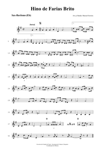 &
# c ..
Introd.
œ œ
%
œ œ œ œ
œ .˙
1.
.œ œ .œ œ .œ œ .œ œ
&
# ..5 ˙ œ œ
2.
œ œ œ œ ˙ œ ≈
œ .œ œ .œ œ .œ œ .œ œ .œ
œ ˙ ‰.
R
œ .œ œ
&
#
10 .œ œ .œ œ .œ œ .œ œ ˙ ‰. r
œ .œ œ .œ œ .œ œ .œ œ .œ
œ ˙ .œ œ .œ œ
&
#
14
.œ œ .œ œ# .œ œ .œ œ# œ
3
œœœ
œ Œ ˙ ˙ .œ œ .œ œœ
Œ ˙# ˙
&
#
19 œ
3
œœ œœ Œ œ œ œ œ œ
3
œ œœœ Œ ˙ ˙ œ Ó .œ œ
&
#
24 œ .œ œœ .œ œ ˙
Œ .œ œ œ .œ œœ .œ œ ˙ Œ .œ œ œ .œ œœ .œ œ
&
#
29
.˙
.œ œ œ .œ œ œ .œ œ .œ
œ .œ œ œ
Œ ˙ ˙
&
#
33 œ .œ œœ Œ ˙n ˙ .œ œ .œ œ œ Œ
œ œ œ œ
&
#
37
œ .œ œœ Œ
ﬁ
˙ ˙ Ao &% ﬁœ
3
œœœœ œ
ﬁ
œ
.œ œœ œ
&
#
42
œ .œ œ œ œ œ ‰. r
œ œ ‰. r
œ ˙
j
œu
‰ Œ
Governo do Estado do Ceará - Secretaria da Cultura e Desporto
Coordenação de Música
Hino de Farias Brito
Arr. p/ Banda: Manoel FerreiraSax-Barítono (Eb)
 
