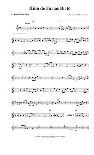 & c .. ..
Introd.
œ œ
%
œ œ œ œ œ .˙
1.
.œ œ .œ œ .œ œ .œ œ ˙ œ œ
&6
2.
œ œ œ œ ˙ œ ≈œ .œ œ .œ œ .œ œ .œ œ .œ
œ ˙ ‰. R
œ .œ œ .œ œ .œ œ .œ œ .œ œ
&11 ˙ ‰. r
œ .œ œ .œ œ .œ œ .œ œ .œ
œ ˙ .œ œ .œ œ .œ œ .œ œ# .œ œ .œ œ#
&15
œ 3
œœ œ
œ Œ ˙ ˙
.œ œ .œ œœ
Œ ˙ ˙ œ
3
œ œœœ Œ
&20 œ œ œ œ œ
3
œ œ œ œ Œ ˙ ˙ œ Ó .œ œ œ .œ œœ .œ œ
&25
˙ Œ .œ œ œ .œ œœ .œ œ ˙ Œ
.œ œ œ .œ œœ .œ œ .˙ .œ œ
&30
œ .œ œœ .œ œ .œ
œ .œ œœ
Œ
˙ ˙
œ .œ œœ Œ ˙ ˙ .œ œ .œ œœ Œ
&36 œ œ œ œ œ .œ œœ Œ
ﬁ
˙ ˙ Ao &% ﬁœ
3
œœœœ œ
ﬁ
œ .œ œœ œ
&42 œ .œ œ œ œ œ ‰. r
œ œ ‰. r
œ ˙
j
œ
u
‰ Œ
Governo do Estado do Ceará - Secretaria da Cultura e Desporto
Coordenação de Música
Hino de Farias Brito
Arr. p/ Banda: Manoel Ferreira4º Sax-Tenor (Bb)
 
