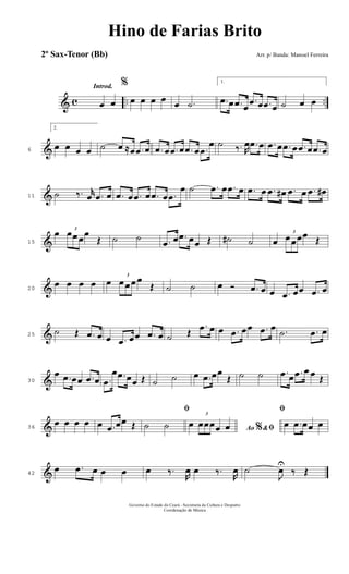 & c .. ..
Introd.
œ œ
%
œ œ œ œ œ .˙
1.
.œ œ .œ œ
.œ œ .œ œ ˙ œ œ
&6
2.
œ œ œ œ ˙ œ ≈œ .œ œ .œ œ .œ œ .œ œ .œ
œ ˙ ‰. R
œ .œ œ .œ œ .œ œ .œ œ .œ œ
&11 ˙ ‰. r
œ .œ œ .œ œ .œ œ .œ œ .œ
œ ˙ .œ œ .œ œ .œ œ .œ œ# .œ œ .œ œ#
&15
œ 3
œœ œœ
Œ ˙ ˙ .œ œ .œ œœ Œ ˙# ˙ œ
3
œ œœœ Œ
&20
œ œ œ œ œ
3
œ œ œ œ
Œ ˙ ˙ œ Ó .œ œ œ .œ œœ .œ œ
&25
˙ Œ .œ œ œ .œ œœ .œ œ ˙ Œ
.œ œ œ .œ œœ .œ œ .˙ .œ œ
&30
œ .œ œœ .œ œ .œ
œ .œ œœ Œ ˙ ˙ œ .œ œœ
Œ ˙ ˙ .œ œ .œ œ œ Œ
&36
œ œ œ œ œ .œ œœ Œ
ﬁ
˙ ˙ Ao &% ﬁœ
3
œœœœ œ
ﬁ
œ .œ œœ œ
&42
œ .œ œ œ œ œ ‰.
R
œ œ ‰.
R
œ ˙
J
œU
‰ Œ
Governo do Estado do Ceará - Secretaria da Cultura e Desporto
Coordenação de Música
Hino de Farias Brito
Arr. p/ Banda: Manoel Ferreira2º Sax-Tenor (Bb)
 