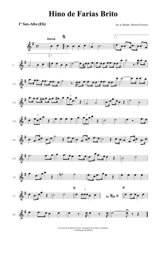 &
# c ..
Introd.
œ œ
%
œ œ œ œ œ .˙
1.
.œ œ .œ œ .œ œ .œ œ
&
# ..5 ˙ œ œ
2.
œ œ œ œ ˙ œ ≈œ .œ œ .œ œ .œ œ .œ œ .œ
œ ˙
‰. R
œ .œ œ
&
#
10
.œ œ .œ œ .œ œ .œ œ ˙ ‰. R
œ .œ œ .œ œ .œ œ .œ œ .œ
œ ˙ .œ œ .œ œ
&
#
14
.œ œ .œ œ# .œ œ .œ œ# œ 3
œ œœ
œ
Œ ˙ ˙ .œ œ .œ œœ Œ ˙ ˙
&
#
19
œ
3
œ œ œ œ
Œ œ œ œ œ œ 3
œ œ œ œ
Œ ˙ ˙ œ Ó .œ œ
&
#
24 œ .œ œœ .œ œ ˙
Œ .œ œ œ .œ œœ .œ œ ˙ Œ .œ œ œ .œ œœ .œ œ
&
#
29
.˙ .œ œ œ .œ œ œ .œ œ .œ
œ .œ œ œ Œ ˙ ˙
&
#
33
œ .œ œ œ
Œ
˙n ˙ .œ œ .œ œ œ Œ œ œ œ œ
&
#
37
œ .œ œœ
Œ
ﬁ
˙ ˙
Ao &% ﬁœ
3
œœœœ œ
ﬁ
œ .œ œœ œ
&
#
42
œ .œ œ œ œ œ ‰. R
œ œ ‰. R
œ ˙
J
œU
‰ Œ
Governo do Estado do Ceará - Secretaria da Cultura e Desporto
Coordenação de Música
Hino de Farias Brito
Arr. p/ Banda: Manoel Ferreira1º Sax-Alto (Eb)
 