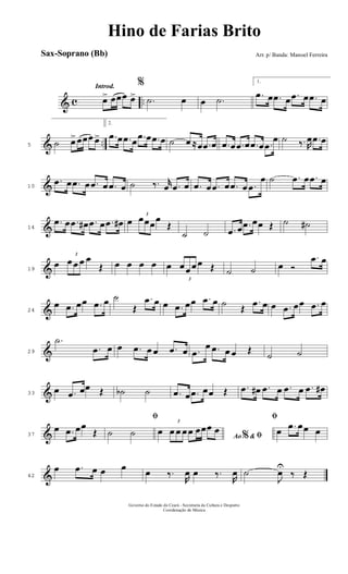 & c ..
Introd.
œ> œœœ œ>
%
.˙ œ œ .˙
1.
.œ œ .œ œ .œ œ .œ œ
& ..5 ˙ œ>œœœ œ>
2.
.œ œ .œ œ .œ œ .œ œ ˙ œ ≈œ .œ œ .œ œ .œ œ .œ œ .œ
œ ˙ ‰. R
œ .œ œ
&10
.œ œ .œ œ .œ œ .œ œ ˙ ‰. r
œ .œ œ .œ œ .œ œ .œ œ .œ
œ ˙ .œ œ .œ œ
&14
.œ œ .œ œ# .œ œ .œ œ# œ
3
œœœœ
Œ
˙ ˙ .œ œ .œ œœ Œ ˙ ˙#
&19
œ
3
œ œ œ œ
Œ œ œ œ œ œ
3
œ œ œ œ Œ ˙ ˙ œ Ó
.œ œ
&24
œ .œ œœ .œ œ ˙
Œ
.œ œ œ .œ œœ .œ œ ˙ Œ
.œ œ œ .œ œœ .œ œ
&29
.˙
.œ œ œ .œ œ œ .œ œ .œ
œ .œ œ œ Œ
˙ ˙
&33
œ .œ œœ Œ ˙b ˙ .œ œ .œ œœ Œ .œ œ# .œ œ .œ œ .œ œ#
&37
œ .œ œœ
Œ
ﬁ
˙ ˙ Ao &% ﬁœ
3
œ œ œ œ œœœ œ
ﬁ
œ .œ œœ œ
&42
œ .œ œ œ œ œ ‰.
R
œ œ ‰.
R
œ ˙
J
œU
‰ Œ
Governo do Estado do Ceará - Secretaria da Cultura e Desporto
Coordenação de Música
Hino de Farias Brito
Arr. p/ Banda: Manoel FerreiraSax-Soprano (Bb)
 