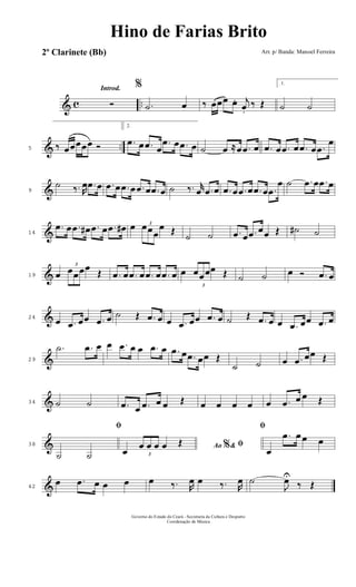 & c ..
Introd.
Ó
%
.˙ œ ‰ œœœ œ. j
œ.
‰ Œ
1.
˙ ˙
& ..5 ‰ œœœœœ Ó
2.
.œ œ .œ œ
.œ œ .œ œ ˙ œ ≈œ .œ œ .œ œ .œ œ .œ œ .œ
œ
&9
˙ ‰. R
œ .œ œ .œ œ .œ œ .œ œ .œ œ ˙ ‰. r
œ .œ œ .œ œ .œ œ .œ œ .œ
œ ˙ .œ œ .œ œ
&14
.œ œ .œ œ# .œ œ .œ œ# œ 3
œœœ
œ Œ
˙ ˙ .œ œ .œ œœ Œ ˙# ˙
&19 œ
3
œœœœ
Œ .œ œ .œ œ .œ œ .œ œ œ
3
œœœœ Œ ˙ ˙ œ Ó .œ œ
&24
œ .œ œœ .œ œ ˙ Œ .œ œ œ .œ œœ .œ œ ˙ Œ .œ œ œ .œ œœ .œ œ
&29
.˙ .œ œ œ .œ œ œ .œ œ .œ œ .œ œœ Œ
˙ ˙ œ .œ œœ Œ
&34 ˙ ˙ .œ œ .œ œ œ Œ œ œ œ œ œ .œ œ œ Œ
&38
ﬁ
˙ ˙
Ao &% ﬁœ 3
œ œ œ œ Œ
ﬁ
œ
.œ œ œ œ
&42
œ .œ œ œ œ œ ‰. R
œ œ ‰. R
œ ˙
J
œU
‰ Œ
Governo do Estado do Ceará - Secretaria da Cultura e Desporto
Coordenação de Música
Hino de Farias Brito
Arr. p/ Banda: Manoel Ferreira2º Clarinete (Bb)
 