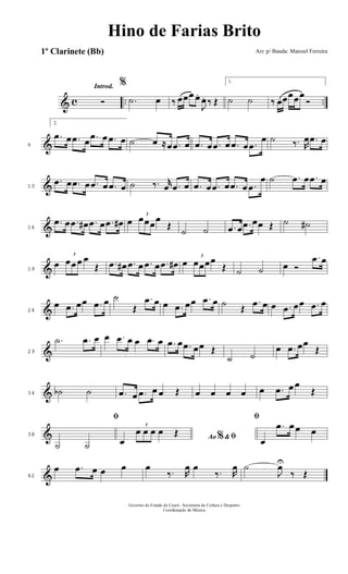 & c .. ..
Introd.
Ó
%
.˙ œ ‰ œœœ œ.
J
œ. ‰ Œ
1.
˙ ˙ ‰ œœœœœ
Ó
&6
2.
.œ œ .œ œ .œ œ .œ œ ˙ œ ≈œ .œ œ .œ œ .œ œ .œ œ .œ
œ ˙ ‰. R
œ .œ œ
&10
.œ œ .œ œ .œ œ .œ œ ˙ ‰. r
œ .œ œ .œ œ .œ œ .œ œ .œ
œ ˙ .œ œ .œ œ
&14
.œ œ .œ œ# .œ œ .œ œ# œ
3
œœœœ
Œ
˙ ˙ .œ œ .œ œœ Œ ˙ ˙#
&19
œ
3
œœ œ œ
Œ .œ œ# .œ œ .œ œ .œ œ# œ
3
œœœœ
Œ ˙ ˙ œ Ó
.œ œ
&24
œ .œ œœ .œ œ ˙
Œ
.œ œ œ .œ œœ .œ œ ˙ Œ
.œ œ œ .œ œœ .œ œ
&29
.˙ .œ œ œ .œ œ œ .œ œ .œ œ .œ œœ Œ
˙ ˙
œ .œ œœ
Œ
&34 ˙b ˙ .œ œ .œ œ œ Œ œ œ œ œ œ .œ œ œ
Œ
&38
ﬁ
˙ ˙
Ao &% ﬁœ
3
œ œ œ œ Œ
ﬁ
œ
.œ œ œ œ
&42
œ .œ œ œ œ œ
‰. R
œ œ
‰. R
œ ˙
J
œU
‰ Œ
Governo do Estado do Ceará - Secretaria da Cultura e Desporto
Coordenação de Música
Hino de Farias Brito
Arr. p/ Banda: Manoel Ferreira1º Clarinete (Bb)
 