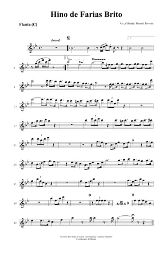 & bb c ..
Introd.
Ó
%
.˙ œ ‰ œœœ œ.
J
œ. ‰ Œ
1.
˙ ˙
& bb ..
Ÿ Ÿ~
Ÿ~~~~~~√
5 ‰
œ œ œ œ œ
Ó
2.
˙ ˙ ˙ œ ≈ œ .œ œ .œ œ .œ œ .œ œ .œ
œ
& bb
9
˙
‰. R
œ .œ œ .œ œ .œ œ .œ œ .œ œ ˙
‰. R
œ .œ œ .œ œ .œ œ .œ œ .œ
œ
& bb
13
˙ .œ œ .œ œ .œ œ .œ œn .œ œ .œ œ# œ 3
œ œ œ
œ
Œ ∑
& bb
17
.œ œ .œ œ œ
Œ ∑
œ
3
œ œ œ œ
Œ
.œ œn .œ œ .œ œ .œ œ#
& bb
21
œ
3
œ œ œ œ
Œ ∑ Ó Œ
.œ œ œ .œ œœ .œ œ ˙
Œ
.œ œ
& bb
26
œ .œ œœ .œ œ ˙ Œ .œ œ œ .œ œœ .œ œ .˙ .œ œ œ .œ œ œ .œ œ
& bb
31
œ
3
œ œ œ œ Œ ∑
œ .œ œ œ
Œ ∑
.œ œ .œ œ œ
Œ
& bb
36 ∑
œ .œ œ œ
Œ
ﬁ
∑ Ao &% ﬁŒ
3
œœœœ Œ
ﬁ
œ .œ œœ œ
& bb
42
œ .œ œ œ œ œ
‰. R
œ œ
‰. R
œ ˙
J
œU
‰ Œ
Arr. p/ Banda: Manoel Ferreira
Governo do Estado do Ceará - Secretaria da Cultura e Desporto
Coordenação de Música
Flauta (C)
Hino de Farias Brito
 